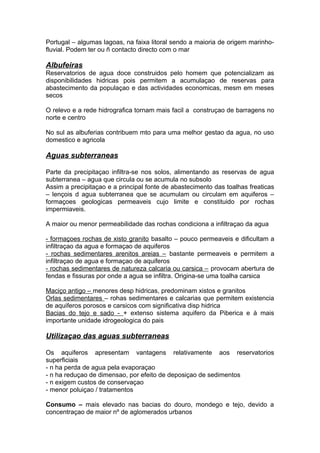 Portugal – algumas lagoas, na faixa litoral sendo a maioria de origem marinho-
fluvial. Podem ter ou ñ contacto directo com o mar
Albufeiras
Reservatorios de agua doce construidos pelo homem que potencializam as
disponibilidades hidricas pois permitem a acumulaçao de reservas para
abastecimento da populaçao e das actividades economicas, mesm em meses
secos
O relevo e a rede hidrografica tornam mais facil a construçao de barragens no
norte e centro
No sul as albuferias contribuem mto para uma melhor gestao da agua, no uso
domestico e agricola
Aguas subterraneas
Parte da precipitaçao infiltra-se nos solos, alimentando as reservas de agua
subterranea – agua que circula ou se acumula no subsolo
Assim a precipitaçao e a principal fonte de abastecimento das toalhas freaticas
– lençois d agua subterranea que se acumulam ou circulam em aquiferos –
formaçoes geologicas permeaveis cujo limite e constituido por rochas
impermiaveis.
A maior ou menor permeabilidade das rochas condiciona a infiltraçao da agua
- formaçoes rochas de xisto granito basalto – pouco permeaveis e dificultam a
infiltraçao da agua e formaçao de aquiferos
- rochas sedimentares arenitos areias – bastante permeaveis e permitem a
infiltraçao de agua e formaçao de aquiferos
- rochas sedimentares de natureza calcaria ou carsica – provocam abertura de
fendas e fissuras por onde a agua se infiltra. Origina-se uma toalha carsica
Maciço antigo – menores desp hidricas, predominam xistos e granitos
Orlas sedimentares – rohas sedimentares e calcarias que permitem existencia
de aquiferos porosos e carsicos com significativa disp hidrica
Bacias do tejo e sado - + extenso sistema aquifero da Piberica e à mais
importante unidade idrogeologica do pais
Utilizaçao das aguas subterraneas
Os aquiferos apresentam vantagens relativamente aos reservatorios
superficiais
- n ha perda de agua pela evaporaçao
- n ha reduçao de dimensao, por efeito de deposiçao de sedimentos
- n exigem custos de conservaçao
- menor poluiçao / tratamentos
Consumo – mais elevado nas bacias do douro, mondego e tejo, devido a
concentraçao de maior nº de aglomerados urbanos
 