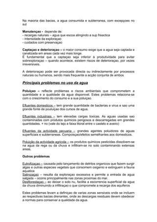 Na maioria das bacias, a agua consumida e subterranea, com excepçoes no
sul
Manutençao - depende de:
- recargas naturais – agua que escoa atingindo a sup freactica
- intensidade da exploraçao
- cuidados com preservaçao
Captaçao e deterioraçao – o maior consumo exige que a agua seja captada e
canalizada em areas cada vez mais longe.
É fundamental que a captaçao seja inferior à produtividade para evitar
sobrexploraçao – quando acontece, existem riscos de deterioraçao, por vezes
irreversiveis.
A deterioraçao pode ser provocada directa ou indirectamente por processos
naturais ou humanos, sendo mais frequente a acção conjunta de ambos
Principais problemas no uso da agua
Poluiçao – reflecte problemas e riscos ambientais que comprometem a
quantidade e a qualidade da agua disponivel. Estes problemas relaciona-se
com o crescimento do consumo e a sua poluiçao.
Efluentes domesticos – tem grande quantidade de bacterias e virus e sao uma
grande fonte de pouluiçao dos cursos de agua.
Efluentes industriais – tem elevadas cargas toxicas. As aguas usadas sao
contaminadas com produtos quimicos perigosos e descarregadas em grandes
quantidades. + no (vale do tejo e faixa litoral entre v castelo e aveiro)
Efluentes da actividade pecuaria – grandes agentes poluidores de aguas
superficiais e subterraneas. Compoisçao/efeitos semelhantes aos domesticos.
Poluição da actividade agricola – os produtos quimicos pesticidas dissolvem-se
na agua da rega ou da chuva e infiltram-se no solo contaminando extensas
areas.
Outros problemas
Eutrofizaçao – causada pelo lançamento de detritos organicos que fazem surgir
algas e outras especies vegetais que consomem oxigenio e extinguem a fauna
aquatica
Salinizaçao – resulta da exploraçao excessiva e permite a entrada de agua
salgada – ocorre principalmente nas zonas proximas do mar.
Desflorestaçao – ao deixar o solo nu, facilita a escorrencia superficial da agua
da chuva diminuindo a infiltraçao o que compromete a recarga dos aquiferos
Estes problemas levam a definiçao de varias zonas sensiveis onde se incluem
as respectivas bacias drenantes, onde as descargas residuais devem obedecer
a normas para conservar a qualidade da agua.
 