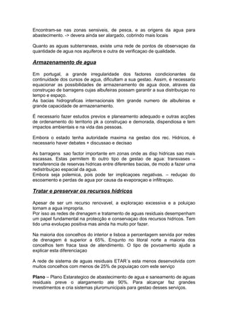 Encontram-se nas zonas sensiveis, de pesca, e as origens da agua para
abastecimento. -> devera ainda ser alargado, cobrindo mais locais
Quanto as aguas subterraneas, existe uma rede de pontos de observaçao da
quantidade de agua nos aquiferos e outra de verificaçao de qualidade.
Armazenamento de agua
Em portugal, a grande irregularidade dos factores condicionantes da
continuidade dos cursos de agua, dificultam a sua gestao. Assim, é necessario
equacionar as possibilidades de armazenamento de agua doce, atraves da
construçao de barragens cujas albufeiras possam garantir a sua distribuiçao no
tempo e espaço.
As bacias hidrograficas internacionais têm grande numero de albufeiras e
grande capacidade de armazenamento.
É necessario fazer estudos previos e planeamento adequado e outras acções
de ordenamento do territorio pk a construçao e demorada, dispendiosa e tem
impactos ambientais e na vida das pessoas.
Embora o estado tenha autoridade maxima na gestao dos rec. Hidricos, é
necessario haver debates + discussao e decisao
As barragens sao factor importante em zonas onde as disp hidricas sao mais
escassas. Estas permitem tb outro tipo de gestao de agua: transvases –
transferencia de reservas hidricas entre diferentes bacias, de modo a fazer uma
redistribuiçao espacial da agua.
Embora seja polemica, pois pode ter implicaçoes negativas. – reduçao do
escoamento e perdas de agua por causa da evaporaçao e infiltraçao.
Tratar e preservar os recursos hidricos
Apesar de ser um recurso renovavel, a exploraçao excessiva e a poluiçao
tornam a agua impropria.
Por isso as redes de drenagem e tratamento de aguas residuais desempenham
um papel fundamental na protecção e conservaçao dos recursos hidricos. Tem
tido uma evoluçao positiva mas ainda ha muito por fazer.
Na maioria dos concelhos do interior e lisboa a percentagem servida por redes
de drenagem é superior a 65%. Enqunto no litoral norte a maioria dos
concelhos tem fraca taxa de atendimento. O tipo de povoamento ajuda a
explicar esta diferenciaçao
A rede de sistema de aguas residuais ETAR´s esta menos desenvolvida com
muitos concelhos com menos de 25% de popuiaçao com este serviço
Plano – Plano Estarategico de abastecimento de agua e saneamento de aguas
residuais preve o alargamento ate 90%. Para alcançar faz grandes
investimentos e cria sistemas pluromunicipais para gestao desses serviços.
 