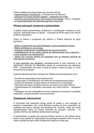 Outras medidas para preservaçao dos recursos hidricos
- regulamentaçao e fiscalizaçao – do lançamento de efluentes
- aplicaçao do principio poluidor-pagador – pagamento de multas
- incentivos as empresas para a reconversao da tecnologia – tornar + ecologica
- co-responsabilizaçao dos diferentes agentes economicos
Planear para gerir, preservar e potencializar
A gestao implica planeamentos cuidadosos e coordenaçao e esforços a nivel
nacional. Importante passo na gestao – conclusao do PN da agua e dos Planos
de Bacia hidrografica.
Todos os planos e programas que definem a Politica Nacional da Agua
permitirao:
- Melhor conhecimento das disponibilidades e potencionalidades hidricas
- Melhor distribuiçao e uso da agua
- protecção conservaçao e requalificaçao dos recursos hidricos
- estabelecimento de um quadro estavel de relacionamento com a espanha –
no que respeita a rios internacionais
- gestao dos recursos hidricos em aticulaçao com os restantes sextores de
ordenamento do territorio
O caso especifico das albufeiras, estrategicamente é outro elemento a ter
importancia. Deverao ser elaborados planos de ordenamento das albufeiras
POA – compreendem uma area na qual se integra o plano de agua e a zona
envolvente de protecção.
A gestao planeada permite a adopçao de medidas de potencializaçao como:
- aumento da capacidade de aprovisionamento
- a organizaçao e rendibilizaçao dos sistemas de abastecimento publico
- controlo da qualidade da agua atraves de sistemas de monitorizaçao
- tratamento das aguas residuais antes do seu retorno aos meios hidricos
- regulamentaçao de actividades associadas aos meios hidricos – navegaçao
lazer
- reabilitaçao da rede hidrografica de forma integrada promovendo a qualidade
ambiental e o desenvolvimento socio economico
Cooperaçao internacional
A convençao luso espanhola obriga ambos os paises a uma actuaçao de
respeito e cooperaçao, bem como definirem caudais minimos, parametros de
qualidade das aguas, situaçao das albufeiras etc. Contudo, ainda nao existe
regulamentaçao sobre as normas concretas da actuaçao. Exemplo – os
caudais minimos nao definidos desfavorecem portugal.
A solidariedade na gestao dos recursos hidricos comuns é uma atitude chave
tanto no que respeita as negociaçoes entre portugal e espanha como no que se
refere a partilha da agua entre as diferentes regioes de cada pais.
 