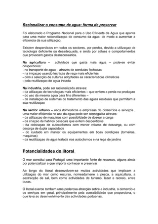 Racionalizar o consumo de agua: forma de preservar
Foi elaborado o Programa Nacional para o Uso Eficiente da Agua que aponta
para uma maior racionalizaçao do consumo da agua, de modo a aumentar a
eficiencia da sua utilizaçao.
Existem desperdicios em todos os sectores, por perdas, devido a utilizaçao de
tecnologia deficiente ou desadequada, e ainda por atitues e comportamentos
que provocam gastos desnecessarios.
Na agricultura - actividade qye gasta mais agua – pode-se evitar
desperdicios:
- no transporte de agua – atraves de condutas fechadas
- na irrigaçao usando tecnicas de rega mais eficientes
- com a selecção de culturas adoptadas as caracteristicas climaticas
- pela reutilizaçao de agua tratada
Na industria, pode ser racionalizado atraves:
- da utilizaçao de tecnologias mais eficientes – que evitem a perda na produçao
- do uso da mesma agua para fins diferentes –
- da instalaçao de sistemas de tratamento das aguas residuais que permitam a
sua reutilizaçao
No sector urbano – usos domesticos e empresas de comercios e serviços ,
uma maior eficiencia no uso da agua pode ser conseguida atraves:
- da utilizaçao de maquinas com possibildade de dosear a carga
- da criaçao de habitos pessoais que evitem desperdicios
- da colocaçao de autociclismos com menor volume de descarga, ou com
descrga de dupla capacidade
- do cuidado em manter os equipamentos em boas condiçoes (torneiras,
maquinas)
- da reutilizaçao de agua tratada nos autoclismos e na rega de jardins
Potencialidades do litoral
O mar constitui para Portugal uma importante fonte de recursos, alguns ainda
por potencializar e que importa conhecer e preservar
Ao longo do litoral desenvolvem-se muitas actividades que implicam a
utilizaçao do mar como recurso, nomeadamene a pesca, a aquicultura, a
aextracção de sal, bem como actividades de turismo, lazer e recreio, entre
ouras.
O litoral exerce tambem uma poderosa atracção sobre a industria, o comercio e
os serviços em geral, principalmente pela acessibilidade que proporciona, o
que leva ao desenvolvimento das actividades portuarias.
 