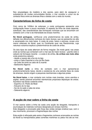Nos arquipelagos da madeira e dos açores, para alem de assegurar a
subsistencia de muitas comunidades litorais, o mar constitui a unica via de
contacto fisico entre as diversas ilhas e destas com o resto do mundo.
Caracteristicas da linha de costa
Com cerca de 1450km de extensao, a costa portuguesa apresenta uma
configuração linear e pouco recortada. O aspecto da linha de costa depende,
sobretudo, das caracteristicas das formaçoes rochosas que se encontram em
contacto com o mar e da intensidade da erosao marinha.
No litoral portugues, verifica-se uma predominancia da costa de arriba,
talhada nos afloramentos rochosos de maior dureza, que se paresenta ora alta
e escaropada ora mais baixa. A costa de praia, baixa e arenosa, ocupa uma
menor extensao do litoral, quer no Continente quer nas Rautonomas, cuja
natureza vulcanica explica a predominancia de costa de arriba.
Os dois tipos de costa alternam de forma irregular. De modo geral, nas areas
onde as rochas que contactam com o mar sao de maior dureza – granito xisto e
calcario de formaçao recente – a costa é de arriba. As arribas sao mais altas
onde predomina calcario:
- desde a nazare ate a foz do rio tejo
- entre o Cabo Espichel e a foz do Rio Sado
- do Cabo de sines ao cabo de S.vicente
- Barlavento Algarvio
No litoral norte a linha de contacto com o mar apresenta-se
predominantemente baixa, devido a existencia de uma estreita faixa de costa
de emersao, dando origem a pequenas reentrancias e algumas praias
No litoral baixo, o mar contacta com rochas mais brandas, como arenitos e
argilas, sendo possivel encontrar reentrancias propiciasa deposiçao de areias.
Acontece nas faixas costeiras entre:
- Espinho e S. Pedro de Moel
- Estuario do rio tejo
- foz do rio sado e cabe de sines
- Satavento algarvio
A acção do mar sobre a linha da costa
O mar exerce sobre a linha da costa uma acção de desgaste, transporte e
acumulaçao de materiais rochosos designada por erosao marinha
Este desgaste e provocado pela força das ondas (enrgia cinetica) que, com o
seu movimento, provocam a fragmentaçao das rochas
Esta acção é reforçada pela areia e fragmentos rochosos arrancados as rochas
do litoral ou transportados pelas correntes maritimas ou pelos rios ate ao mar.
 
