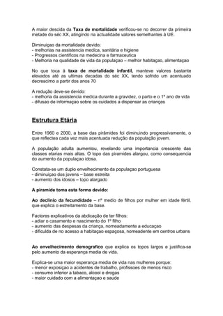 A maior descida da Taxa de mortalidade verificou-se no decorrer da primeira
metade do séc XX, atingindo na actualidade valores semelhantes à UE.
Diminuiçao da mortalidade devido:
- melhorias na assistencia medica, sanitária e higiene
- Progressos cientificos na medecina e farmaceutica
- Melhoria na qualidade de vida da populaçao – melhor habitaçao, alimentaçao
No que toca à taxa de mortalidade infantil, manteve valores bastante
elevados até as ultimas decadas do séc XX, tendo sofrido um acentuado
decrescimo a partir dos anos 70
A redução deve-se devido:
- melhoria da assistencia medica durante a gravidez, o parto e o 1º ano de vida
- difusao de informaçao sobre os cuidados a dispensar as crianças
Estrutura Etária
Entre 1960 e 2000, a base das pirâmides foi diminuindo progressivamente, o
que reflectea cada vez mais acentuada redução da população jovem.
A população adulta aumentou, revelando uma importancia crescente das
classes etarias mais altas. O topo das piramides alargou, como consequencia
do aumento da populaçao idosa.
Constata-se um duplo envelhecimento da populaçao portuguesa
- diminuiçao dos jovens – base estreita
- aumento dos idosos – topo alargado
A piramide toma esta forma devido:
Ao declinio da fecundidade – nº medio de filhos por mulher em idade fértil.
que explica o estreitamento da base.
Factores explicativos da abdicação de ter filhos:
- adiar o casamento e nascimento do 1º filho
- aumento das despesas da criança, nomeadamente a educaçao
- dificulda de no acesso a habitaçao espaçosa, nomeadente em centros urbans
Ao envelhecimento demografico que explica os topos largos e justifica-se
pelo aumento da esperança media de vida.
Explica-se uma maior esperança media de vida nas mulheres porque:
- menor exposiçao a acidentes de trabalho, profissoes de menos risco
- consumo inferior a tabaco, alcool e drogas
- maior cuidado com a alimentaçao e saude
 