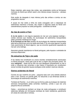 Estes materiais, pela acçao das ondas, sao projectados contra as formaçoes
rochosas do litoral que sofrem assim uma intensa erosao mecanica – abrasao
marinha
Esta acção de desgaste é mais intensa junto das arribas e conduz ao seu
progressivo recurso.
A acçao do mar sobre a linha da costa conjugada com a deposiçao de
sedimentos marinhos e fluviais, deu origem a algumas areas do litoral com
caracteristicas proprias na costa portuguesa – acidentes do litoral
As rias de aveiro e Faro
A ria de aveiro é uma laguna separada do mar por uma espessa restinga –
cordao arenoso que resultou da acumulaçao de sedimentos transportados
pelas correntes maritimas do Vouga
A ria Formosa ou de Faro resultou da acumulaçao de materiais transportados
pela deriva litoral que corre de oeste para leste. É tb uma area lagunar na parte
mais poeminente do litoral algarvio, que se encontra igualmente separada do
mar por uma restinga.
Assumem grande importancia no litoral portugues, pela riqueza e variedade de
recursos disponiveis.
Os estuarios do Tejo e do sado
A foz destes rios constituiem os unicos recortes verdadeiramente acentuados
no litoral portugues, razao pelo qual se deu a origem dos principais portos. Os
seus estuarios – areas da foz dos rios que desaguam directamente no mar e
onde a influencia das correntes e das mares é importante por constituirem
zonas humidas de grande riqueza ecologica onde existem reservas naturais.
Outros acidentes do litoral
Concha de sao martinho do porto – pequena baia com uma estreita abertura
para o mar. Outrora um grande golfo, foi reduzindo a sua dimensao devido a
acumulaçao de sedimentos marinhos.
Tombolo de Peniche – é um istmo que se formou pela acumulaçao de materiais
arenosos transportados pelas correntes maritimas, unindo o que era uma
pequena ilha ao continente
Cabos – encontram-se tambem ao longo da costa portuguesa e constituem
saliencias talhadas em formaçoes rochosas de maior resistencia, geralmente
em areas de costa alta e rochosa.
 