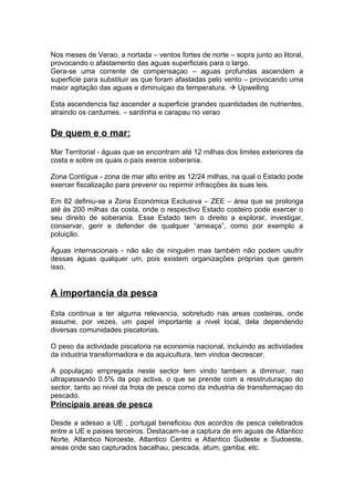 Nos meses de Verao, a nortada – ventos fortes de norte – sopra junto ao litoral,
provocando o afastamento das aguas superficiais para o largo.
Gera-se uma corrente de compensaçao – aguas profundas ascendem a
superficie para substituir as que foram afastadas pelo vento – provocando uma
maior agitação das aguas e diminuiçao da temperatura.  Upwelling
Esta ascendencia faz ascender a superficie grandes quantidades de nutrientes,
atraindo os cardumes. – sardinha e carapau no verao
De quem e o mar:
Mar Territorial - águas que se encontram até 12 milhas dos limites exteriores da
costa e sobre os quais o país exerce soberania.
Zona Contígua - zona de mar alto entre as 12/24 milhas, na qual o Estado pode
exercer fiscalização para prevenir ou repirmir infracções às suas leis.
Em 82 definiu-se a Zona Económica Exclusiva – ZEE – área que se prolonga
até às 200 milhas da costa, onde o respectivo Estado costeiro pode exercer o
seu direito de soberania. Esse Estado tem o direito a explorar, investigar,
conservar, gerir e defender de qualquer “ameaça”, como por exemplo a
poluição.
Águas internacionais - não são de ninguém mas também não podem usufrir
dessas águas qualquer um, pois existem organizações próprias que gerem
isso.
A importancia da pesca
Esta continua a ter alguma relevancia, sobretudo nas areas costeiras, onde
assume, por vezes, um papel importante a nivel local, dela dependendo
diversas comunidades piscatorias.
O peso da actividade piscatoria na economia nacional, incluindo as actividades
da industria transformadora e da aquicultura, tem vindoa decrescer.
A populaçao empregada neste sector tem vindo tambem a diminuir, nao
ultrapassando 0.5% da pop activa, o que se prende com a resstruturaçao do
sector, tanto ao nivel da frota de pesca como da industria de transformaçao do
pescado.
Principais areas de pesca
Desde a adesao a UE , portugal beneficiou dos acordos de pesca celebrados
entre a UE e paises terceiros. Destacam-se a captura de em aguas de Atlantico
Norte, Atlantico Noroeste, Atlantico Centro e Atlantico Sudeste e Sudoeste,
areas onde sao capturados bacalhau, pescada, atum, gamba, etc.
 