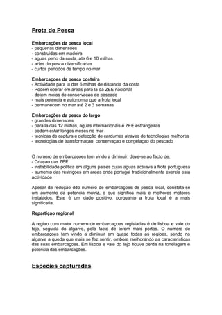 Frota de Pesca
Embarcações da pesca local
- pequenas dimensoes
- construidas em madeira
- aguas perto da costa, ate 6 e 10 milhas
- artes de pesca diversificadas
- curtos periodos de tempo no mar
Embarcaçoes da pesca costeira
- Actividade para lá das 6 milhas de distancia da costa
- Podem operar em areas para la da ZEE nacional
- detem meios de conservaçao do pescado
- mais potencia e autonomia que a frota local
- permanecem no mar até 2 e 3 semanas
Embarcações da pesca do largo
- grandes dimensoes
- para la das 12 milhas, aguas internacionais e ZEE estrangeiras
- podem estar longos meses no mar
- tecnicas de captura e detecção de cardumes atraves de tecnologias melhores
- tecnologias de transformaçao, conservaçao e congelaçao do pescado
O numero de embarcaçoes tem vindo a diminuir, deve-se ao facto de:
- Criaçao das ZEE
- instabilidade politica em alguns paises cujas aguas actuava a frota portuguesa
- aumento das restriçoes em areas onde portugal tradicionalmente exercia esta
actividade
Apesar da reduçao ddo numero de embarcaçoes de pesca local, constata-se
um aumento da potencia motriz, o que significa mais e melhores motores
instalados. Este é um dado positivo, porquanto a frota local é a mais
significatia.
Repartiçao regional
A regiao com maior numero de embarcaçoes registadas é de lisboa e vale do
tejo, seguida do algarve, pelo facto de terem mais portos. O numero de
embarcaçoes tem vindo a diminuir em quase todas as regioes, sendo no
algarve a queda que mais se fez sentir, embora melhorando as caracteristicas
das suas embarcaçoes. Em lisboa e vale do tejo houve perda na tonelagem e
potencia das embarcações.
Especies capturadas
 