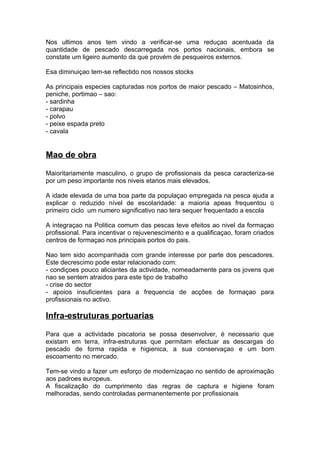 Nos ultimos anos tem vindo a verificar-se uma reduçao acentuada da
quantidade de pescado descarregada nos portos nacionais, embora se
constate um ligeiro aumento da que provém de pesqueiros externos.
Esa diminuiçao tem-se reflectido nos nossos stocks
As principais especies capturadas nos portos de maior pescado – Matosinhos,
peniche, portimao – sao:
- sardinha
- carapau
- polvo
- peixe espada preto
- cavala
Mao de obra
Maioritariamente masculino, o grupo de profissionais da pesca caracteriza-se
por um peso importante nos niveis etarios mais elevados.
A idade elevada de uma boa parte da populaçao empregada na pesca ajuda a
explicar o reduzido nível de escolaridade: a maioria apeas frequentou o
primeiro ciclo um numero significativo nao tera sequer frequentado a escola
A integraçao na Politica comum das pescas teve efeitos ao nivel da formaçao
profissional. Para incentivar o rejuvenescimento e a qualificaçao, foram criados
centros de formaçao nos principais portos do pais.
Nao tem sido acompanhada com grande interesse por parte dos pescadores.
Este decrescimo pode estar relacionado com:
- condiçoes pouco aliciantes da actividade, nomeadamente para os jovens que
nao se sentem atraidos para este tipo de trabalho
- crise do sector
- apoios insuficientes para a frequencia de acções de formaçao para
profissionais no activo.
Infra-estruturas portuarias
Para que a actividade piscatoria se possa desenvolver, é necessario que
existam em terra, infra-estruturas que permitam efectuar as descargas do
pescado de forma rapida e higienica, a sua conservaçao e um bom
escoamento no mercado.
Tem-se vindo a fazer um esforço de modernizaçao no sentido de aproximação
aos padroes europeus.
A fiscalização do cumprimento das regras de captura e higiene foram
melhoradas, sendo controladas permanentemente por profissionais
 