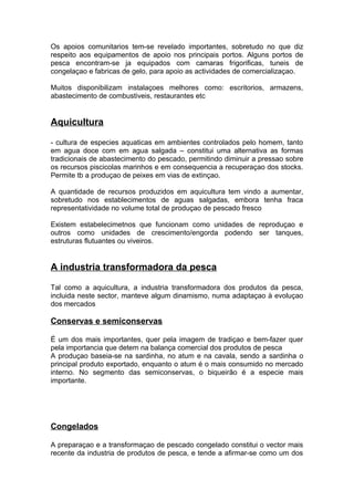Os apoios comunitarios tem-se revelado importantes, sobretudo no que diz
respeito aos equipamentos de apoio nos principais portos. Alguns portos de
pesca encontram-se ja equipados com camaras frigorificas, tuneis de
congelaçao e fabricas de gelo, para apoio as actividades de comercializaçao.
Muitos disponibilizam instalaçoes melhores como: escritorios, armazens,
abastecimento de combustiveis, restaurantes etc
Aquicultura
- cultura de especies aquaticas em ambientes controlados pelo homem, tanto
em agua doce com em agua salgada – constitui uma alternativa as formas
tradicionais de abastecimento do pescado, permitindo diminuir a pressao sobre
os recursos piscicolas marinhos e em consequencia a recuperaçao dos stocks.
Permite tb a produçao de peixes em vias de extinçao.
A quantidade de recursos produzidos em aquicultura tem vindo a aumentar,
sobretudo nos establecimentos de aguas salgadas, embora tenha fraca
representatividade no volume total de produçao de pescado fresco
Existem estabelecimetnos que funcionam como unidades de reproduçao e
outros como unidades de crescimento/engorda podendo ser tanques,
estruturas flutuantes ou viveiros.
A industria transformadora da pesca
Tal como a aquicultura, a industria transformadora dos produtos da pesca,
incluida neste sector, manteve algum dinamismo, numa adaptaçao à evoluçao
dos mercados
Conservas e semiconservas
É um dos mais importantes, quer pela imagem de tradiçao e bem-fazer quer
pela importancia que detem na balança comercial dos produtos de pesca
A produçao baseia-se na sardinha, no atum e na cavala, sendo a sardinha o
principal produto exportado, enquanto o atum é o mais consumido no mercado
interno. No segmento das semiconservas, o biqueirão é a especie mais
importante.
Congelados
A preparaçao e a transformaçao de pescado congelado constitui o vector mais
recente da industria de produtos de pesca, e tende a afirmar-se como um dos
 