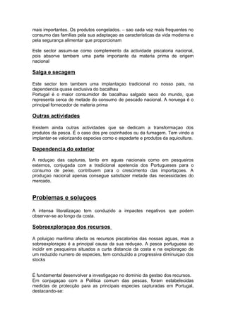mais importantes. Os produtos congelados. – sao cada vez mais frequentes no
consumo das familias pela sua adaptaçao as caracteristicas da vida moderna e
pela segurança alimentar que proporcionam
Este sector assum-se como complemento da actividade piscatoria nacional,
pois absorve tambem uma parte importante da materia prima de origem
nacional
Salga e secagem
Este sector tem tambem uma implantaçao tradicional no nosso pais, na
dependencia quase exclusiva do bacalhau
Portugal é o maior consumidor de bacalhau salgado seco do mundo, que
representa cerca de metade do consumo de pescado nacional. A noruega é o
principal fornecedor de materia prima
Outras actividades
Existem ainda outras actividades que se dedicam a transformaçao dos
produtos da pesca. É o caso dos pre cozinhados ou da fumagem. Tem vindo a
implantar-se valorizando especies como o espadarte e produtos da aquicultura.
Dependencia do exterior
A reduçao das capturas, tanto em aguas nacionais como em pesqueiros
externos, conjugada com a tradicional apetencia dos Portugueses para o
consumo de peixe, contribuem para o crescimento das importaçoes. A
produçao nacional apenas consegue satisfazer metade das necessidades do
mercado.
Problemas e soluçoes
A intensa litoralizaçao tem conduzido a impactes negativos que podem
observar-se ao longo da costa.
Sobreexploraçao dos recursos
A poluiçao maritima afecta os recursos piscatorios das nossas aguas, mas a
sobreexploraçao é a principal causa da sua reduçao. A pesca portuguesa ao
incidir em pesqueiros situados a curta distancia da costa e na exploraçao de
um reduzido numero de especies, tem conduzido a progressiva diminuiçao dos
stocks
É fundamental desenvolver a investigaçao no dominio da gestao dos recursos.
Em conjugaçao com a Politica comum das pescas, foram estabelecidas
medidas de protecção para as principais especies capturadas em Portugal,
destacando-se:
 