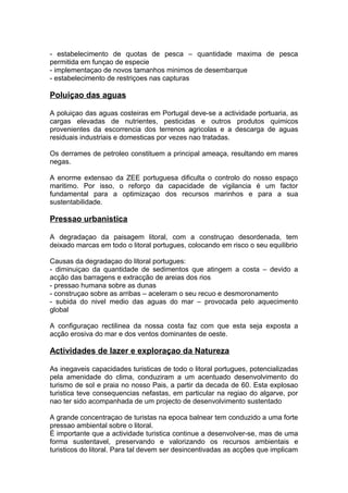 - estabelecimento de quotas de pesca – quantidade maxima de pesca
permitida em funçao de especie
- implementaçao de novos tamanhos minimos de desembarque
- estabelecimento de restriçoes nas capturas
Poluiçao das aguas
A poluiçao das aguas costeiras em Portugal deve-se a actividade portuaria, as
cargas elevadas de nutrientes, pesticidas e outros produtos quimicos
provenientes da escorrencia dos terrenos agricolas e a descarga de aguas
residuais industriais e domesticas por vezes nao tratadas.
Os derrames de petroleo constituem a principal ameaça, resultando em mares
negas.
A enorme extensao da ZEE portuguesa dificulta o controlo do nosso espaço
maritimo. Por isso, o reforço da capacidade de vigilancia é um factor
fundamental para a optimizaçao dos recursos marinhos e para a sua
sustentabilidade.
Pressao urbanistica
A degradaçao da paisagem litoral, com a construçao desordenada, tem
deixado marcas em todo o litoral portugues, colocando em risco o seu equilibrio
Causas da degradaçao do litoral portugues:
- diminuiçao da quantidade de sedimentos que atingem a costa – devido a
acção das barragens e extracção de areias dos rios
- pressao humana sobre as dunas
- construçao sobre as arribas – aceleram o seu recuo e desmoronamento
- subida do nivel medio das aguas do mar – provocada pelo aquecimento
global
A configuraçao rectilinea da nossa costa faz com que esta seja exposta a
acção erosiva do mar e dos ventos dominantes de oeste.
Actividades de lazer e exploraçao da Natureza
As inegaveis capacidades turisticas de todo o litoral portugues, potencializadas
pela amenidade do clima, conduziram a um acentuado desenvolvimento do
turismo de sol e praia no nosso Pais, a partir da decada de 60. Esta explosao
turistica teve consequencias nefastas, em particular na regiao do algarve, por
nao ter sido acompanhada de um projecto de desenvolvimento sustentado
A grande concentraçao de turistas na epoca balnear tem conduzido a uma forte
pressao ambiental sobre o litoral.
É importante que a actividade turistica continue a desenvolver-se, mas de uma
forma sustentavel, preservando e valorizando os recursos ambientais e
turisticos do litoral. Para tal devem ser desincentivadas as acções que implicam
 