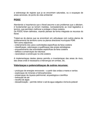 a sobrecarga de regioes que ja se encontram saturadas, ou a ocupaçao de
areas sensiveis, do ponto de vista ambiental
POOC
Atendendo a importancia que o litoral assume e aos problemas que o afectam,
é fundamental que se tomem medidas, nomeadamente ao nivel legislativo e
tecnico, que permitam melhorar e proteger a faixa costeira.
Os POOC foram definidos, visando planear de forma integrada os recursos do
litoral.
Tratam-se de planos que se encontram em articulaçao com outros planos de
orddenamento de territorio como os planos directores municipais PDM.
Têm como objectivos:
- ordenamento dos usos e actividades especificas da faixa costeira
- classificaçao, valorizaçao e qualificaçao das praias estrategicas
- enquadramento das actividades especificas da faixa costeira
- defesa e conservaçao da natureza
- racionalizar a construçao na orla costeira
A implementaçao destes planos permitiu a inventariaçao das areas de risco,
das areas onde é necessaria a intervençao em arribas, etc.
Valorizaçao e potencializaçao de outros recursos:
- produçao de energias renovaveis – a partir das ondas e mares e ventos
- exploraçao de minerais e hidrocarbonetos
- preservaçao da riqueza patrimonial, arqueologica e cientifica
- extracção de sal
- recolha de algas
- dessalinização – permite retirar o sal da agua salgada e torna-la potavel
 
