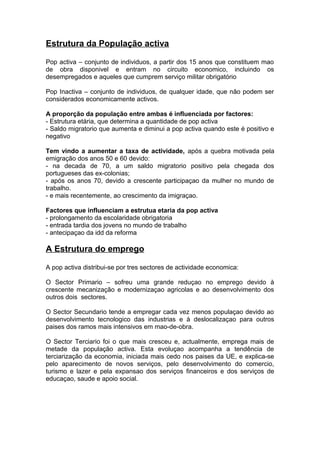 Estrutura da População activa
Pop activa – conjunto de individuos, a partir dos 15 anos que constituem mao
de obra disponivel e entram no circuito economico, incluindo os
desempregados e aqueles que cumprem serviço militar obrigatório
Pop Inactiva – conjunto de individuos, de qualquer idade, que não podem ser
considerados economicamente activos.
A proporção da população entre ambas é influenciada por factores:
- Estrutura etária, que determina a quantidade de pop activa
- Saldo migratorio que aumenta e diminui a pop activa quando este é positivo e
negativo
Tem vindo a aumentar a taxa de actividade, após a quebra motivada pela
emigração dos anos 50 e 60 devido:
- na decada de 70, a um saldo migratorio positivo pela chegada dos
portugueses das ex-colonias;
- após os anos 70, devido a crescente participaçao da mulher no mundo de
trabalho.
- e mais recentemente, ao crescimento da imigraçao.
Factores que influenciam a estrutua etaria da pop activa
- prolongamento da escolaridade obrigatoria
- entrada tardia dos jovens no mundo de trabalho
- antecipaçao da idd da reforma
A Estrutura do emprego
A pop activa distribui-se por tres sectores de actividade economica:
O Sector Primario – sofreu uma grande reduçao no emprego devido à
crescente mecanização e modernizaçao agricolas e ao desenvolvimento dos
outros dois sectores.
O Sector Secundario tende a empregar cada vez menos populaçao devido ao
desenvolvimento tecnologico das industrias e à deslocalizaçao para outros
paises dos ramos mais intensivos em mao-de-obra.
O Sector Terciario foi o que mais cresceu e, actualmente, emprega mais de
metade da população activa. Esta evoluçao acompanha a tendência de
terciarização da economia, iniciada mais cedo nos paises da UE, e explica-se
pelo aparecimento de novos serviços, pelo desenvolvimento do comercio,
turismo e lazer e pela expansao dos serviços financeiros e dos serviços de
educaçao, saude e apoio social.
 