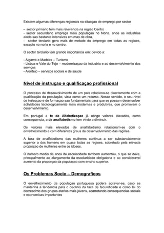 Existem algumas diferenças regionais na situaçao de emprego por sector
- sector primario tem mais relevancia na regiao Centro
- sector secundario emprega mais populaçao no Norte, onde as industrias
ainda sao bastante intensivas em mao de obra.
- sector terciario gera mais de metade do emprego em todas as regioes,
excepto no norte e no centro.
O sector terciario tem grande importancia em: devido a:
- Algarve e Madeira – Turismo
- Lisboa e Vale do Tejo – modernizaçao da industria e ao desenvolvimento dos
serviços
- Alentejo – serviços sociais e de saude
Nivel de instruçao e qualificaçao profissional
O processo de desenvolvimento de um pais relaciona-se directamente com a
qualificação da população, vista como um recurso. Nesse sentido, o seu nivel
de instruçao e de formaçao sao fundamentais para que se possam desenvolver
actividades tecnologicamente mais modernas e produtivas, que promovam o
desenvolvimento.
Em portugal a tx de Alfabetizaçao já atinge valores elevados, como
consequencia, a de analfabetismo tem vindo a diminuir.
Os valores mais elevados de analfabetismo relacionam-se com o
envelhecimento e com diferentes graus de desenvolvimento das regiões.
A taxa de analfabetismo das mulheres continua a ser substancialmente
superior a dos homens em quase todas as regioes, sobretudo pela elevada
proporçao de mulheres entre os idosos.
O numero medio de anos de escolaridade tambem aumentou, o que se deve,
principalmente ao alargamento da escolaridade obrigatoria e ao consideravel
aumento da proporçao da populaçao com ensino superior.
Os Problemas Socio – Demograficos
O envelhecimento da populaçao portuguesa podera agravar-se, caso se
mantenha a tendencia para o declinio da taxa de fecundidade e como tal do
decrescimo dos grupos etarios mais jovens, acarretando consequencias sociais
e economicas importantes
 