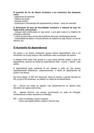 O aumento do no. de idosos conduzira a um acrescimo das despesas
como:
- pagamento de pensoes
- sistema de saude
- serviços sociais
- construçao e manutençao de equipamentos p idosos – lares por exemplo
A diminuiçao da taxa de fecundidade conduzira a reduçao da pop em
idade activa, provocando:
- reduçao das contribuiçoes p/ seg social, o que gera ruptura no sistema de
pensoes e reformas
- o facto da pop activa actual não beneficiar das suas contribuiçoes sociais
- necessidade de alterar o funcionamento do sistema da seg. Social, na idd de
reforma, etc
O Aumento da dependencia
Os jovens e os idosos constituem grupos etarios dependentes, pois n se
encontram na na pop activa e não contribuem para a produçao de riqueza.
A relaçao entre estes dois grupos e a pop activa permite avaliar o grau de
dependencia, atraves do Indice de dependencia total – jovens + idosos / pop
adulta.
A dependencia pode avaliar-se tb em relaçao a cada um dos grupos
separadamente obtendo-se, respectivamente, o indice de dependencia de
jovens e de idosos.
De forma ligeira. O IDT tem diminuido. Deve-se devido a grande descida do
IDJ, ja que o IDI aumentou, ao reflectir no indice de envelhecimento
IDJ – diminui em todas as regioes, mas apresentam-se os valores mais
elevados nas regoes autonomas.
IDI – apenas diminuiu nos açores, aumentando no resto de Portugal,
verificando-se o maior acrescimo no Alentejo
IDT – maior no Alentejo, Centro e Açores
- menor nas regioes Norte, Lisboa e Vale do Tejo
 