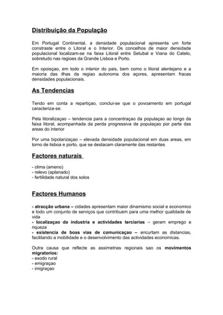 Distribuição da População
Em Portugal Continental, a densidade populacional apresenta um forte
constraste entre o Litoral e o Interior. Os concelhos de maior densidade
populacional localizam-se na faixa Litoral entre Setubal e Viana do Catelo,
sobretudo nas regioes da Grande Lisboa e Porto.
Em opoisçao, em todo o interior do pais, bem como o litoral alentejano e a
maioria das ilhas da regiao autonoma dos açores, apresentam fracas
densidades populacionais.
As Tendencias
Tendo em conta a repartiçao, conclui-se que o povoamento em portugal
caracteriza-se:
Pela litoralizaçao – tendencia para a concentraçao da populaçao ao longo da
faixa litoral, acompanhada da perda progressiva de populaçao por parte das
areas do interior
Por uma bipolarizaçao – elevada densidade populacional em duas areas, em
torno de lisboa e porto, que se destacam claramente das restantes
Factores naturais
- clima (ameno)
- relevo (aplanado)
- fertilidade natural dos solos
Factores Humanos
- atracção urbana – cidades apresentam maior dinamismo social e economico
e todo um conjunto de serviços que contribuem para uma melhor qualidade de
vida
- localizaçao da industria e actividades terciarias – geram emprego e
riqueza
- existencia de boas vias de comunicaçao – encurtam as distancias,
facilitando a mobilidade e o desenvolvimento das actividades economicas.
Outra causa que reflecte as assimetrias regionais sao os movimentos
migratorios:
- exodo rural
- emigraçao
- imigraçao
 