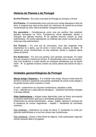 Historia do Planeta e de Portugal
Era Pré Primaria – Era onde uma parte de Portugal se começou a formar
Era Primaria – É caracterizada como uma era com muitas alteraçoes à face da
terra. A orogenia que mais se fez sentir foi a Hercinica  criaram-se as zonas
montanhosas do norte “Serra da Estrela” (Orogenia Hercinica)
Era secundaria – Considerava-se como uma era pacifica. Nao existiram
grandes formaçoes na Terra. Formaram-se zonas aplanadas, devido a
actuaçao dos agentes erosivos  Os agentes erosivos criaram as orlas
sedimentares. Os ventos depositaram os materiais das zonas montanhosas do
norte nas orlas sedimentares
Era Terciaria – Foi uma era de convulsoes. Uma das orogenias mais
importantes foi a alpina, que tal como o nome indica, originou os Alpes 
criaram-se zonas montanhosas na orla ocidental, devido à orogenia alpina
(Serra de Sintra)
Era Quaternaria – Foi uma era pacifica, sem grandes convulsoes. Foi nesta
era que começou a historia do homem. É caracterizada como uma era pacifica,
mas com tendencia a mudar devido as variaçoes climatericas que se fazem
sentir.  os agentes erosivos criaram as zonas planas das bacias do tejo e
sado.
Unidades geomorfologicas de Portugal
Maciço Antigo / Hisperico – É a unidade mais antiga. Ocupa a maior parte do
territorio nacional e apresenta uma grande variedade de rochas muito antigas e
de grande dureza como o granito e o xisto.
A norte – predominam os conjuntos montanhosos, planaltos e vales
A sul – estende-se a vasta planicie alentejana – superficie levemente ondulada
e de baixa altitude
Orlas Sedimentares – Antigas areas deprimidas onde se foram acumulando
numerosos sedimentos, pelo que a diversidade geologica é menor.
Predominam as rochas sedimentares – areias , argilas, calcarios e arenitos) Ha
tb existencia de rochas magmaticas – basalto – resultantes da actividade
vulcanica.
Orla Ocidental – Estende-se ao longo do litoral. É constituida no norte por
planicies sedimentares e no sul com zonas mais montanhosas
Orla meridional – Ocupa a faixa litoral do Algarve, onde sobressaiem algumas
colinas calcarias altas e enrugadas
 