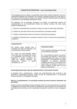O OBJECTO DA PSICOLOGIA – o que a psicologia estuda


Os psicólogos procuram explicar e compreender certos factos, resolver problemas. Para isso,
apresentam hipóteses que confrontam com os factos e experiências para ver se são boas ou
não. Isto quer dizer que não se limitam a dar opiniões. Estudam cientificamente os problemas
e submetem as suas hipóteses explicativas a testes.

Os objectivos que os psicólogos perseguem ao estudar um determinado aspecto do
comportamento ou do funcionamento mental são também diversos. De entre esses
objectivos desatacam-se:

1 - Descrever comportamentos e processos mentais com base na observação sistemática;

2 - Explicar por que razão ocorrem tais comportamentos e processos mentais;

3 - Predizer acontecimentos futuros com base em acontecimentos passados;

4 - Modificar comportamentos e processos mentais de modo a torná-los mais apropriados e
adaptativos.


Comportamento

Em sentido estrito, significa toda a              Processos mentais
actividade que pode ser observada, que
é acessível aos nossos sentidos.                  Toda e qualquer actividade que não pode
                                                  ser directamente observada.
Ex.: correr, ver muita televisão, comer
muito, falar muito, ser agressivo/a, tímido/      Ex.: O que estamos a pensar, os sonhos,
a ou simpático/a, roer as unhas, ir com           as emoções que sentimos, o modo como
frequência a centros comerciais, ter              temos percepção das coisas, as nossas
medo em espaços fechados, ser                     recordações, o funcionamento da nossa
hiperactivo/a,    conduzir     a     grande       inteligência, se estamos realmente
velocidade, etc., etc.                            motivados para fazer o que dizemos que
                                                  vamos fazer, se estamos a mentir ou a
                                                  dizer a verdade, ou seja, tudo o que se
                                                  passa na nossa mente.

A psicologia estuda todo o tipo de comportamentos e de processos mentais.

A psicologia não é simplesmente o estudo dos comportamentos ditos anormais e das
desordens e perturbações psíquicas. Todos os tipos de comportamentos e de processos
mentais interessam à investigação psicológica.


Nem só o comportamento e os processos mentais dos seres humanos interessam aos
psicólogos.

Existe uma área da psicologia chamada psicologia animal. Um dos seus temas é por exemplo,
a inteligência dos animais. Mas também se interessa por outros aspectos da vida mental e do
comportamento dos animais, como a capacidade de aprender, de sentir, de usar a linguagem,
etc.




                                                                                           2
 