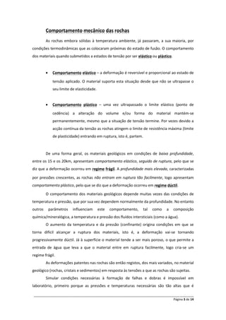______________________________________________________________________________________________
Página 3 de 14
Comportamento mecânico das rochas
As rochas embora sólidas à temperatura ambiente, já passaram, a sua maioria, por
condições termodinâmicas que as colocaram próximas do estado de fusão. O comportamento
dos materiais quando submetidos a estados de tensão por ser ou .elástico plástico
 – a deformação é reversível e proporcional ao estado deComportamento elástico
tensão aplicado. O material suporta esta situação desde que não se ultrapasse o
seu limite de elasticidade.
 – uma vez ultrapassado o limite elástico (ponto deComportamento plástico
cedência) a alteração do volume e/ou forma do material mantém-se
permanentemente, mesmo que a situação de tensão termine. Por vezes devido a
acção contínua da tensão as rochas atingem o limite de resistência máxima (limite
de plasticidade) entrando em ruptura, isto é, partem.
De uma forma geral, os materiais geológicos em condições de baixa profundidade,
entre os 15 e os 20km, apresentam comportamento elástico, seguido de ruptura, pelo que se
diz que a deformação ocorreu em . A profundidade mais elevada, caracterizadasregime frágil
por pressões crescentes, as rochas não entram em ruptura tão facilmente, logo apresentam
comportamento plástico, pelo que se diz que a deformação ocorreu em .regime dúctil
O comportamento dos materiais geológicos depende muitas vezes das condições de
temperatura e pressão, que por sua vez dependem normalmente da profundidade. No entanto
outros parâmetros influenciam este comportamento, tal como a composição
química/mineralógica, a temperatura e pressão dos fluídos intersticiais (como a água).
O aumento da temperatura e da pressão (confinante) origina condições em que se
torna difícil alcançar a ruptura dos materiais, isto é, a deformação vai-se tornando
progressivamente dúctil. Já à superfície o material tende a ser mais poroso, o que permite a
entrada de água que leva a que o material entre em ruptura facilmente, logo cria-se um
regime frágil.
As deformações patentes nas rochas são então registos, dos mais variados, no material
geológico (rochas, cristais e sedimentos) em resposta às tensões a que as rochas são sujeitas.
Simular condições necessárias à formação de falhas e dobras é impossível em
laboratório, primeiro porque as pressões e temperaturas necessárias são tão altas que é
 