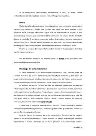 Se as temperaturas ultrapassarem, normalmente, os 800°C as rochas fundem
verificando-se então a transição do ambiente metamórfica para o magmático.


       Fluídos

       Muitas das alterações químicas e mineralógicas que ocorrem durante o processo de
metamorfismo devem-se a fluídos que circulam nas rochas que estão sujeitas a estes
processos. Entre os fluídos destaca-se a água, que em profundidade se encontra a altas
temperaturas e pressões, que podem transportar vários iões em solução. Fluídos libertados
durante a instalação de um corpo magmático podem desencadear e acelerar processos de
metamorfismo. Estas soluções reagem com as rochas, alterando a sua composição química e
mineralógicas, substituindo, por vezes totalmente certos minerais existentes na rocha.
       Durante o processo de metamorfismo podem libertar-se fluídos capazes de induzir
transformações nas rochas.


       Um dos factores essenciais no metamorfismo é o tempo, dado que todos estes

processos são extremamente lentos.


       Mineralogia das rochas metamórficas

       As rochas metamórficas são relativamente abundantes na crusta terrestre, como por
exemplo no núcleo de cadeias montanhosas recentes (Alpes, Himalaias…), bem como em
zonas continentais estáveis (cratões). Normalmente recobertas por rochas sedimentares e
encontram-se frequentemente subjacentes a rochas metamórficas discordantes.
       Os minerais das rochas são mais estáveis em ambientes semelhantes àqueles que
estiveram presentes durante a sua formação. Quando essas condições se alteram, os minerais
podem experimentar transformações. Temperaturas e pressões diferentes das iniciais levam a
que os minerais se tornem instáveis pelo que sofrem alterações nomeadamente ao nível das
associações minerais, e/ou diferentes texturas, devido a novos arranjos de partículas,
ocorrendo, desta forma, processos de recristalização.

       A recristalização verifica-se pela alteração da estrutura cristalina do mineral, podendo
também ocorrer recristalização induzida pela circulação de fluídos que alteram a composição
química dos minerais pré-existentes.
       Uma das formas de distinguir as rochas metamórficas de outro tipo de rochas é
através da sua mineralogia específica. Alguns minerais são mesmo específicos de ambientes
metamórficos e podem caracterizar as condições presentes num determinado contexto

______________________________________________________________________________________________
                                                                                 Página 10 de 14
 