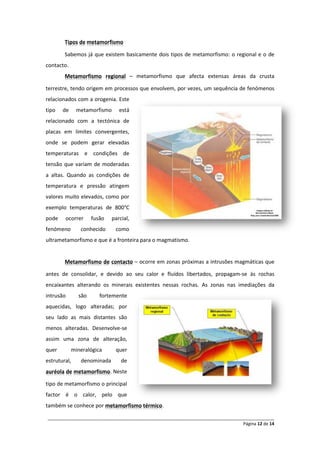 Tipos de metamorfismo

        Sabemos já que existem basicamente dois tipos de metamorfismo: o regional e o de
contacto.
        Metamorfismo regional – metamorfismo que afecta extensas áreas da crusta

terrestre, tendo origem em processos que envolvem, por vezes, um sequência de fenómenos
relacionados com a orogenia. Este
tipo   de     metamorfismo     está
relacionado com a tectónica de
placas em limites convergentes,
onde se podem gerar elevadas
temperaturas e condições de
tensão que variam de moderadas
a altas. Quando as condições de
temperatura e pressão atingem
valores muito elevados, como por
exemplo temperaturas de 800°C
pode    ocorrer     fusão   parcial,
fenómeno       conhecido     como
ultrametamorfismo e que é a fronteira para o magmatismo.


        Metamorfismo de contacto – ocorre em zonas próximas a intrusões magmáticas que

antes de consolidar, e devido ao seu calor e fluídos libertados, propagam-se às rochas
encaixantes alterando os minerais existentes nessas rochas. As zonas nas imediações da
intrusão      são      fortemente
aquecidas, logo alteradas; por
seu lado as mais distantes são
menos alteradas. Desenvolve-se
assim uma zona de alteração,
quer        mineralógica     quer
estrutural,    denominada       de
auréola de metamorfismo. Neste

tipo de metamorfismo o principal
factor é o calor, pelo que
também se conhece por metamorfismo térmico.

______________________________________________________________________________________________
                                                                                 Página 12 de 14
 