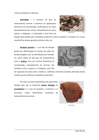 rochas se dividirem em lâminas).


        Xistosidade    –    o   aumento   do   grau      de

metamorfismo permite a existência de significativos
fenómenos de recristalização, verificando-se um maior
desenvolvimento dos cristais, nomeadamente de micas,
                                                                         Micaxisto
quartzo e feldspatos. A xistosidade é uma forma de
foliação desenvolvida pela orientação paralela de minerais tabulares e lamelares em rochas
metamórficas de grau grosseiro (visíveis a olho nu).


        Bandado gnáissico – é um tipo de foliação

gerada por diferenciação em bandas por efeito de
tensões dirigidas e por ser identificado, por exemplo,
em certas rochas de alto grau de metamorfismo
como o gnáisse. Face aos intensos fenómenos de

recristalização, nomeadamente de minerais não
                                                                         Gnáisse
lamelares, como o quartzo e o feldspato, estes vão
ser separados de outros como a biotite e a anfíbolas, formando-se bandas alternadas destes
minerais que lhe conferem o bandado característico.


        Por vezes as rochas metamórficas não apresentam
foliação pelo que se denomina textura afoliadas ou

granublástica. É o caso do quartzito, o mármore e as

corneanas,    rochas       metamórficas   resultantes     do
metamorfismo de contacto.



                                                                         Corneana




______________________________________________________________________________________________
                                                                                 Página 14 de 14
 