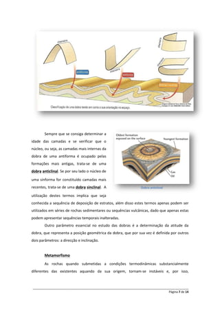 Sempre que se consiga determinar a
idade das camadas e se verificar que o
núcleo, ou seja, as camadas mais internas da
dobra de uma antiforma é ocupado pelas
formações mais antigas, trata-se de uma
dobra anticlinal. Se por seu lado o núcleo de

uma sinforma for constituído camadas mais
recentes, trata-se de uma dobra sinclinal. A                      Dobra anticlinal

utilização destes termos implica que seja
conhecida a sequência de deposição de estratos, além disso estes termos apenas podem ser
utilizados em séries de rochas sedimentares ou sequências vulcânicas, dado que apenas estas
podem apresentar sequências temporais inalteradas.
       Outro parâmetro essencial no estudo das dobras é a determinação da atitude da
dobra, que representa a posição geométrica da dobra, que por sua vez é definida por outros
dois parâmetros: a direcção e inclinação.


       Metamorfismo

       As rochas quando submetidas a condições termodinâmicas substancialmente
diferentes das existentes aquando da sua origem, tornam-se instáveis e, por isso,


______________________________________________________________________________________________
                                                                                  Página 7 de 14
 