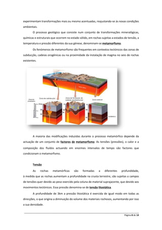 experimentam transformações mais ou mesmo acentuadas, reajustando-se às novas condições
ambientais.
        O processo geológico que consiste num conjunto de transformações mineralógicas,
químicas e estruturais que ocorrem no estado sólido, em rochas sujeitas a estados de tensão, a
temperatura e pressão diferentes da sua génese, denominam-se metamorfismo.

        Os fenómenos de metamorfismo são frequentes em contextos tectónicos das zonas de
subducção, cadeias orogénicas ou na proximidade da instalação de magma no seio de rochas
existentes.




        A maioria das modificações induzidas durante o processo metamórfico depende da
actuação de um conjunto de factores de metamorfismo. As tensões (pressões), o calor e a

composição dos fluídos actuando em enormes intervalos de tempo são factores que
condicionam o metamorfismo.


        Tensão

        As    rochas    metamórficas     são     formadas     a    diferentes    profundidade,
à medida que as rochas aumentam a profundidade na crusta terrestre, são sujeitas a campos
de tensões quer devido ao peso exercido pela coluna de material suprajacente, que devido aos
movimentos tectónicos. Essa pressão denomina-se de tensão litostática.

        A profundidade de 3km a pressão litostática é exercida de igual modo em todas as
direcções, o que origina a diminuição do volume dos materiais rochosos, aumentando por isso
a sua densidade.

______________________________________________________________________________________________
                                                                                  Página 8 de 14
 