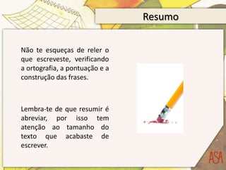 Resumo

Não te esqueças de reler o
que escreveste, verificando
a ortografia, a pontuação e a
construção das frases.



Lembra-te de que resumir é
abreviar, por isso tem
atenção ao tamanho do
texto que acabaste de
escrever.
 