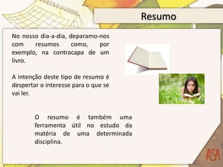 Resumo
No nosso dia-a-dia, deparamo-nos
com    resumos       como,   por
exemplo, na contracapa de um
livro.

A intenção deste tipo de resumo é
despertar o interesse para o que se
vai ler.


        O resumo é também uma
        ferramenta útil no estudo da
        matéria de uma determinada
        disciplina.
 