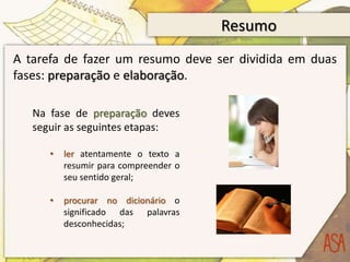 Resumo
A tarefa de fazer um resumo deve ser dividida em duas
fases: preparação e elaboração.

   Na fase de preparação deves
   seguir as seguintes etapas:

      •   ler atentamente o texto a
          resumir para compreender o
          seu sentido geral;

      •   procurar no dicionário o
          significado das palavras
          desconhecidas;
 