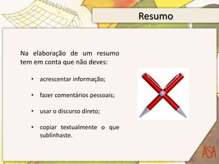 Resumo


Na elaboração de um resumo
tem em conta que não deves:

  • acrescentar informação;

  • fazer comentários pessoais;

  • usar o discurso direto;

  • copiar textualmente o que
    sublinhaste.
 