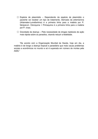  Espécie de plasmódio – Dependendo da espécie de plasmódio o
     paciente vai receber um tipo de tratamento. Derivado da artemisinina
     (Artemeter-Lumefantrina) é a primeira linha para a malária por P.
     falciparum. Cloroquina + Primaquina é a primeira linha para a malária
     por P. vivax.

    Gravidade da doença – Pela necessidade de drogas injetáveis de ação
     mais rápida sobre os parasitos, visando reduzir a letalidade.



       “De acordo com a Organização Mundial de Saúde, hoje em dia, a
malária é de longe a doença tropical e parasitária que mais causa problemas
sociais e econômicos no mundo e só é superada em número de mortes pela
AIDS.”
 