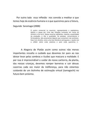 Por outro lado essa reflexão nos convida a meditar o que
temos hoje da essência humana e o que queremos para o futuro,

Segundo Saramago (2000)
                 O centro comercial (a caverna), representando o capitalismo,
                 destrói e passa por cima das relações humanas em nome do
                 dinheiro e do lucro. Nessa caverna capitalista, importa a quantidade
                 da produção, e não a qualidade. As pessoas, consumidores e
                 fornecedores, são prisioneiras daquilo que consomem (as sombras).
                 Esse livro diverte, como uma boa literatura portuguesa, e ajuda-nos
                 a refletir sobre onde estamos e para onde queremos ir.




        A Alegoria de Platão assim como outros não menos
importantes ressalta o cuidado que devemos ter para ao nos
deixar levar pelas sombras e ilusões que mascara a realidade. E
por isso é imprescindível o cuidar do nosso cachorro, da planta,
das nossas crianças, devemos romper barreiras e sair dessas
cavernas cada vez maior da indiferença, para não estarmos
cuidando de um bichinho de estimação virtual (tamagochi) no
futuro bem próximo.
 
