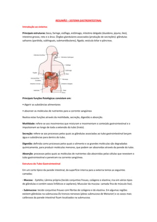 RESUMÃO – SISTEMA GASTROINTESTINAL

Introdução ao sistema:

Principais estruturas: boca, faringe, esôfago, estômago, intestino delgado (duodeno, jejuno, íleo),
intestino grosso, reto e o ânus. Órgãos glandulares associados (produção de secreções): glândulas
salivares (parótida, sublinguais, submandibulares), fígado, vesícula biliar e pâncreas.




Principais funções fisiológicas consistem em:

• digerir as substâncias alimentares

• absorver as moléculas de nutrientes para a corrente sangüínea

Realiza estas funções através da motilidade, secreção, digestão e absorção.

Motilidade: refere-se aos movimentos que misturam e movimentam o conteúdo gastrointestinal e o
impulsionam ao longo de toda a extensão do tubo (trato).

Secreção: refere-se aos processos pelos quais as glândulas associadas ao tubo gastrointestinal lançam
água e substâncias para dentro do tubo.

Digestão: definida como processos pelos quais o alimento e as grandes moléculas são degradadas
quimicamente, para produzir moléculas menores, que podem ser absorvidas através da parede do tubo.

Absorção: processos pelos quais as moléculas de nutrientes são absorvidas pelas células que revestem o
tubo gastrointestinal e penetram na corrente sangüínea.

Estrutura do Tubo Gastrointestinal

Em um corte típico da parede intestinal, da superfície interna para a externa temos as seguintes
camadas:

- Mucosa: - Epitélio; Lâmina própria (tecido conjuntivo frouxo, colágeno e elastina; rica em vários tipos
de glândulas e contém vasos linfáticos e capilares); Muscular da mucosa camada fina de músculo liso).

- Submucosa: tecido conjuntivo frouxo com fibrilas de colágeno e de elastina. Em algumas regiões
existem glândulas na submucosa.Os troncos nervosos (plexo submucoso de Meissner) e os vasos mais
calibrosos da parede intestinal ficam localizados na submucosa.
 