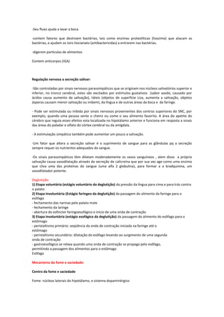 -Seu fluxo ajuda a lavar a boca

-contem fatores que destroem bactérias, tais como enzimas proteolíticas (lisozima) que atacam as
bactérias, e ajudam os íons tiocianato (antibactericidas) a entrarem nas bactérias.

-digerem partículas de alimentos

Contem anticorpos (IGA)



Regulação nervosa a secreção salivar:

-São controladas por sinais nervosos parassimpáticos que se originam nos núcleos salivatórios superior e
inferior, no tronco cerebral, estes são excitados por estímulos gustativos (sabor azedo, causado por
ácidos causa aumento da salivação), táteis (objetos de superfície Liza, aumenta a salivação, objetos
ásperos causam menor salivação ou inibem), da língua e de outras áreas da boca e da faringe.

- Pode ser estimulada ou inibida por sinais nervosos provenientes dos centros superiores do SNC, por
exemplo, quando uma pessoa sente o cheiro ou come o seu alimento favorito. A área do apetite do
cérebro que regula esses efeitos esta localizada no hipotálamo anterior e funciona em resposta a sinais
das áreas do paladar e olfato do córtex cerebral ou da amígdala.

- A estimulação simpática também pode aumentar um pouco a salivação.

-Um fator que altera a secreção salivar é o suprimento de sangue para as glândulas pq a secreção
sempre requer os nutrientes adequados do sangue.

-Os sinais parassimpáticos tbm dilatam moderadamente os vasos sanguíneos , alem disso a própria
salivação causa vasodilatação através da secreção de calicreína que por sua vez age como uma enzima
que cliva uma das proteínas do sangue (uma alfa 2 globulina), para formar a a bradquinina, um
vasodilatador potente.

Deglutição:
1) Etapa voluntária (estágio voluntário da deglutição) da pressão da língua para cima e para trás contra
o palato
2) Etapa involuntária (Estágio faríngeo da deglutição) da passagem do alimento da faringe para o
esôfago
- fechamento das narinas pelo palato mole
- fechamento da laringe
- abertura do esfíncter faringoesofágico e inicio de uma onda de contração
3) Etapa involuntária (estágio esofágico da deglutição) da passagem do alimento do esôfago para o
estômago
- peristaltismo primário: seqüência da onda de contração iniciada na faringe até o
estômago
- peristaltismo secundário: dilatação do esôfago levando ao surgimento de uma segunda
onda de contração
- gastroesofágico se relaxa quando uma onda de contração se propaga pelo esôfago,
permitindo a passagem dos alimentos para o estômago
Esôfago

Mecanismo da fome e saciedade:

Centro da fome e saciedade

Fome: núcleos laterais do hipotálamo, e sistema dopaminérgico
 