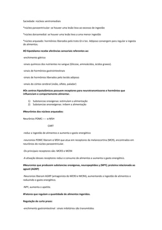 Saciedade: núcleos ventromediais

*núcleo paraventricular: se houver uma lesão leva ao excesso de ingestão

*núcleo dorsomedial: se houver uma lesão leva a uma menor ingestão

*núcleo arqueado: hormônios liberados pelo trato GI e tec. Adiposo convergem para regular a ingesta
de alimentos.

#O hipotálamo recebe aferências sensoriais referentes ao:

-enchimento gátrico

-sinais químicos dos nutrientes no sangue (Glicose, aminoácidos, ácidos graxos).

-sinais de hormônios gastrointestinais

-sinais de hormônios liberados pelo tecido adiposo

-sinais do córtex cerebral (visão, olfato, paladar)

#Os centros hipotalâmicos possuem receptores para neurotransmissores e hormônios que
influenciam o comportamento alimentar.

    1) Substancias orexígenas: estimulam a alimentação
    2) Substancias anorexígenas: inibem a alimentação

#Neurônios dos núcleos arqueados:

Neurônios POMC----- α MSH

                       CART

-reduz a ingestão de alimentos e aumenta o gasto energético

-neuronios POMC liberam α MSH que atua em receptores da melanocortina (MCR), encontrados em
neurônios do núcleo paraventricular.

-Os principais receptores são: MCR3 e MCR4

-A ativação desses receptores reduz o consumo de alimentos e aumenta o gasto energético.

#Neuronios que produzem substancias orexigenas, neuropeptideo y (NPY); proteina relacionada ao
agouti (AGRP)

-Neuronios liberam AGRP (antagonista do MCR3 e MCR4), aumentando a ingestão de alimentos e
reduzindo o gasto energético.

-NPY, aumenta o apetite.

#Fatores que regulam a quantidade de alimentos ingeridos.

Regulação de curto prazo:

-enchimento gastrointestinal : sinais inibitórios são transmitidos
 