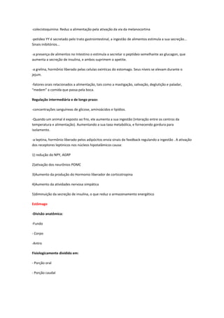 -colecistoquinina: Reduz a alimentação pela ativação da via da melanocortina

-petideo YY é secretado pelo trato gastrointestinal, a ingestão de alimentos estimula a sua secreção...
Sinais inibitórios...

-a presença de alimentos no Intestino o estimula a secretar o peptídeo semelhante ao glucagon, que
aumenta a secreção de insulina, e ambos suprimem o apetite.

-a grelina, hormônio liberado pelas celulas oxinticas do estomago. Seus níveis se elevam durante o
jejum.

-fatores orais relacionados a alimentação, tais como a mastigação, salivação, deglutição e paladar,
“medem” a comida que passa pela boca.

Regulação intermediária e de longo prazo:

-concentrações sanguíneas de glicose, aminoácidos e lipídios.

-Quando um animal é exposto ao frio, ele aumenta a sua ingestão (interação entre os centros da
temperatura e alimentação). Aumentando a sua taxa metabólica, e fornecendo gordura para
isolamento.

-a leptina, hormônio liberado pelos adipócitos envia sinais de feedback regulando a ingestão . A ativação
dos receptores leptinicos nos núcleos hipotalâmicos causa:

1) redução do NPY, AGRP

2)ativação dos neurônios POMC

3)Aumento da produção do Hormonio liberador de corticotropina

4)Aumento da atividades nervosa simpática

5)diminuição da secreção de insulina, o que reduz o armazenamento energético

Estômago

-Divisão anatômica:

-Fundo

- Corpo

-Antro

Fisiologicamente dividido em:

- Porção oral

- Porção caudal
 