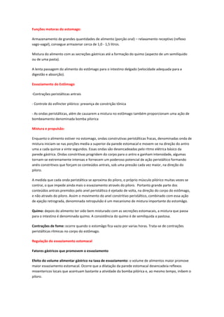 Funções motoras do estomago:

Armazenamento de grandes quantidades de alimento (porção oral) – relaxamento receptivo (reflexo
vago-vagal), consegue armazenar cerca de 1,0 - 1,5 litros.

Mistura do alimento com as secreções gástricas até a formação do quimo (aspecto de um semilíquido
ou de uma pasta).

A lenta passagem do alimento do estômago para o intestino delgado (velocidade adequada para a
digestão e absorção).

Esvaziamento do Estômago

-Contrações peristálticas antrais

- Controle do esfíncter pilórico: presença de constrição tônica

- As ondas peristálticas, além de causarem a mistura no estômago também proporcionam uma ação de
bombeamento denominada bomba pilorica

Mistura e propulsão:

Enquanto o alimento estiver no estomago, ondas construtivas peristálticas fracas, denominadas onda de
mistura iniciam-se nas porções media a superior da parede estomacal e movem-se na direção do antro
uma a cada quinze a vinte segundos. Essas ondas são desencadeadas pelo ritmo elétrica básico da
parede gástrica. Ondas constritivas progridem do corpo para o antro e ganham intensidade, algumas
tornam-se extremamente intensas e fornecem um poderoso potencial de ação peristáltico formando
anéis constritivos que forçam os conteúdos antrais, sob uma pressão cada vez maior, na direção do
piloro.

A medida que cada onda peristáltica se aproxima do piloro, o próprio músculo pilórico muitas vezes se
contrai, o que impede ainda mais o esvaziamento através do piloro. Portanto grande parte dos
conteúdos antrais premidos pelo anel peristáltico é ejetado de volta, na direção do corpo do estômago,
e não através do piloro. Assim o movimento do anel constritivo peristáltico, combinado com essa ação
de ejeção retrograda, denominada retropulsão é um mecanismo de mistura importante do estomâgo.

Quimo: depois do alimento ter sido bem misturado com as secreções estomacais, a mistura que passa
para o intestino é denominada quimo. A consistência do quimo é de semiliquida a pastosa.

Contrações de fome: ocorre quando o estomâgo fica vazio por varias horas. Trata-se de contrações
peristálticas rítmicas no corpo do estômago.

Regulação do esvaziamento estomacal

Fatores gástricos que promovem o esvaziamento

Efeito do volume alimentar gástrico na taxa de esvaziamento: o volume de alimentos maior promove
maior esvaziamento estomacal. Ocorre que a dilatação da parede estomacal desencadeia reflexos
mioentericos locais que acentuam bastante a atividade da bomba pilórica e, ao mesmo tempo, inibem o
piloro.
 