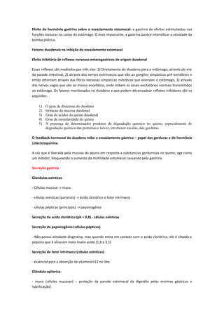 Efeito do hormônio gastrina sobre o esvaziamento estomacal: a gastrina de efeitos estimulantes nas
funções motoras no corpo do estômago. O mais importante, a gastrina parece intensificar a atividade da
bomba pilórica.

Fatores duodenais na inibição do esvaziamento estomacal

Efeito inibitório de reflexos nervosos enterogastricos de origem duodenal

Esses reflexos são mediados por três vias: 1) Diretamente do duodeno para o estômago, através do sne
da parede intestinal, 2) através dos nervos extrinsecos que vão ao ganglios simpáticos pré-vertebrais e
então retornam através das fibras nervosas simpaticas inibidoras que enervam o estômago, 3) através
dos nervos vagos que vão ao tronco encefálico, onde inibem os sinais excitatórios normais transmitidos
ao estômago. Os fatores monitorados no duodeno e que podem desencadear reflexos inibidores são os
seguintes:

    1)   O grau de distensao do duodeno
    2)   Irritacao da mucosa duodenal
    3)   Grau de acidez do quimo duodenal
    4)   Grau de osmolaridade do quimo
    5)   A presença de determinados produtos de degradação químico no quimo, especialmente de
         degradação química das proteínas e talvez, em menor escalas, das gorduras.

O feedback hormonal do duodeno inibe o esvaziamento gástrico – papel das gorduras e do hormônio
colecistoquinina.

A cck que é liberada pela mucosa do jejuno em resposta a substancias gordurosas no quimo, age como
um inibidor, bloqueando o aumento da motilidade estomacal causando pelo gastrina.

Secreção gastrica

Glandulas oxinticas

- Células mucosa -> muco

- células oxinticas (parietais) -> ácido cloridrico e fator intrínseco

- células pépticas (principais) -> pepsinogênio

Secreção de acido clorídrico (ph = 0,8) - células oxinticas

Secreção de pepsinogênio (células pépticas)

- Não possui atividade disgestiva, mas quando entra em contato com o acido clorídrico, ele é clivado a
pepsina que é ativa em meio muito acido (1,8 a 3,5)

Secreção de fator intrínseco (células oxinticas)

- essencial para a absorção de vitamina b12 no íleo.

Glândula apilorica:

- muco (células mucosas) – proteção da parede estomacal da digestão pelas enzimas gástricas e
lubrificação]
 