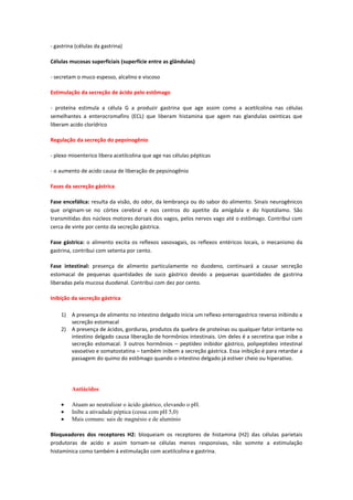 - gastrina (células da gastrina)

Células mucosas superficiais (superfície entre as glândulas)

- secretam o muco espesso, alcalino e viscoso

Estimulação da secreção de ácido pelo estômago

- proteína estimula a célula G a produzir gastrina que age assim como a acetilcolina nas células
semelhantes a enterocromafins (ECL) que liberam histamina que agem nas glandulas oxinticas que
liberam acido clorídrico

Regulação da secreção do pepsinogênio

- plexo mioenterico libera acetilcolina que age nas células pépticas

- o aumento de acido causa de liberação de pepsinogênio

Fases da secreção gástrica

Fase encefálica: resulta da visão, do odor, da lembrança ou do sabor do alimento. Sinais neurogênicos
que originam-se no córtex cerebral e nos centros do apetite da amígdala e do hipotálamo. São
transmitidas dos núcleos motores dorsais dos vagos, pelos nervos vago até o estômago. Contribui com
cerca de vinte por cento da secreção gástrica.

Fase gástrica: o alimento excita os reflexos vasovagais, os reflexos entéricos locais, o mecanismo da
gastrina, contribui com setenta por cento.

Fase intestinal: presença de alimento particulamente no duodeno, continuará a causar secreção
estomacal de pequenas quantidades de suco gástrico devido a pequenas quantidades de gastrina
liberadas pela mucosa duodenal. Contribui com dez por cento.

Inibição da secreção gástrica

    1) A presença de alimento no intestino delgado inicia um reflexo enterogastrico reverso inibindo a
       secreção estomacal
    2) A presença de ácidos, gorduras, produtos da quebra de proteínas ou qualquer fator irritante no
       intestino delgado causa liberação de hormônios intestinais. Um deles é a secretina que inibe a
       secreção estomacal. 3 outros hormônios – peptídeo inibidor gástrico, polipeptideo intestinal
       vasoativo e somatostatina – também inibem a secreção gástrica. Essa inibição é para retardar a
       passagem do quimo do estômago quando o intestino delgado já estiver cheio ou hiperativo.




         Antiácidos

         Atuam ao neutralizar o ácido gástrico, elevando o pH.
         Inibe a ativadade péptica (cessa com pH 5,0)
         Mais comuns: sais de magnésio e de alumínio

Bloqueadores dos receptores H2: bloqueiam os receptores de histamina (H2) das células parietais
produtoras de acido e assim tornam-se células menos responsivas, não somnte a estimulação
histamínica como também á estimulação com acetilcolina e gastrina.
 