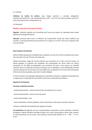Ex: ranitidina

Inibidores da bomba de prótons: essas drogas suprimem a secreção acidagastrica
inibindoirreversivelmente e não competitivamente a ATP – ase H+,K+ das células parietais, portanto é
muito mais potente que os bloqueadores H2.

Ex: Omeprazol.

Digestão e absorção do trato gastrointestinal

Digestão: moléculas ingeridas são convertidas para formas que podem ser absorvidas pelas células
epiteliais do trato gastrointestinal.

Absorção: processos pelos quais as moléculas são transportadas através das células epiteliais que
revestem o trato gastrointestinal para penetrarem no sangue ou na linfa. Ocorre por transporte ativo
e/ou por difusão.




Base Anatômica da Absorção

Existem milhões de pequenas vilosidades que se projetam cerca de 1mm acima da superfície da mucosa,
elas aumentam cerca de 10 vezes a área absortiva.

Válvulas Coniventes: pregas da mucosa intestinal, que aumentam em 3 vezes a área da mucosa. As
células epiteliais na superfície das vilosidades são caracterizadas por terem borda em escova,
consistindo em até 1000 microvilosidades, que aumentam 20 vezes a área exposta ao conteúdo
intestinal. Assim a combinação de válvulas coniventes com as vilosidades e as microvilosidades aumenta
a área de absorção da mucosa talvez em outras 1000 vezes, resultando em uma área total muito grande,
250 ou mais metros quadrados, para todo o intestino delgado.

O sistema vascular tem disposição adequada para a absorção de líquidos e substâncias dissolvidas para
o sangue porta e a disposição do vaso quilífero central para a absorção pelos linfáticos.

Digestão de Carboidratos

Principais carboidratos da dieta:

- Amido (polissacarídeo) - alimentos não-animais, principalmente nos cereais

- Sacarose (dissacarídeo) - açúcar da cana-de-açúcar

- Lactose (dissacarídeo) - leite

- Outros carboidratos: amilose, glicogênio, álcool, ácido láctico, ácido pirúvico, pectinas, dextrinas.

-Celulose: carboidrato não absolvido pelo organismo humano

Os Carboidratos são digeridos até seus monossacarídeos constituintes, enzimas específicas combinam
Hidrogênio e radicais hidroxilas, derivados da água, com os poli e dissacarídeos e desse modo, separam
os monossacarídeos uns dos outros. Esse processo é denominado hidrólise: R´-R´´ + H2O ----> R´H +
R´´OH
 