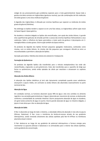 estágio de seu processamento gera problemas especiais para o trato gastrointestinal. Quase toda a
gordura da dieta consiste em triglicerídeos (gorduras neutras), que são combinações de três moléculas
de ácidos graxos e uma única molécula de glicerol.

A digestão dos triglicerídeos é efetuada por enzimas lipolíticas que separam as moléculas de ácidos
graxos do glicerol (hidrólise).

No estômago os lipídios tendem a separar-se em uma fase oleosa, os triglicerídeos sofrem ação inicial
da lipase lingual e lipase gástrica.

No duodeno e intestino delgado os lipídios são emulsificados, com ajuda dos ácidos biliares. A grande
área superficial das gotículas da emulsão permite o acesso das enzimas lipolíticas hidrossolúveis a seus
substratos. Sobre a influência da lipase pancreática a maior parte da gordura é decomposta em 2-
monoglicerídeos e ácidos graxos. Ocorre ação também da lipase entérica.

Os produtos da digestão dos lipídios formam pequenos agregados moleculares, conhecidos como
micelas, com os ácidos biliares. As micelas são tão pequenas que conseguem difundir-se entre as
microvilosidades e permitem a absorção de lipídios.

Secreção pancreática: Hidrólise dos ésteres de colesterol e Foslipase A2.

Formação do Quilomícron

Os produtos da digestão lipídica são transferidos para o retículo endoplasmático liso onde são
reesterificados, originando os pré-quilomícrons. Estes são transferidos para o aparelho de Golgi que
forma os quilomícrons, sendo então ejetados da célula por exocitose e atravessam os capilares
linfáticos.

Absorção dos Ácidos Biliares

A absorção dos lipídios dietéticos já terá sido tipicamente completada quando essas substâncias
alcançarem o jejuno médio, em contraste os ácidos biliares são absorvidos essencialmente na parte
terminal do íleo.

Absorção de Água

Em condições normais, os humanos absorvem quase 99% da água e dos íons contidos no alimento
ingerido e nas secreções gastrointestinais. A água é absorvida por mecanismo de osmose, se deslocando
conforme a osmolaridade do conteúdo intestinal. Ocorre pouquíssima absorção de água no duodeno,
em geral existe acréscimo de água no quimo. Ocorre grande absorção de água no intestino delgado, o
jejuno é mais ativo que o íleo na absorção de água.

Absorção de Sódio

O Na+ é absorvido ao longo de todo o intestino, a velocidade efetiva de absorção é mais alta no jejuno
(Glicose, Galactose). O Na+ cruza a membrana da borda-em-escova através de seu gradiente
eletroquímico, sendo removido ativamente das células epiteliais pela Na+-K+-ATPase na membrana
plasmática basal e lateral.

O Na+ desloca-se ao longo de seu gradiente de potencial eletroquímico e fornece energia para
movimentar os açúcares (Glicose e Galactose) e os aminoácidos para o interior das células epiteliais,
contra gradiente de concentração.
 
