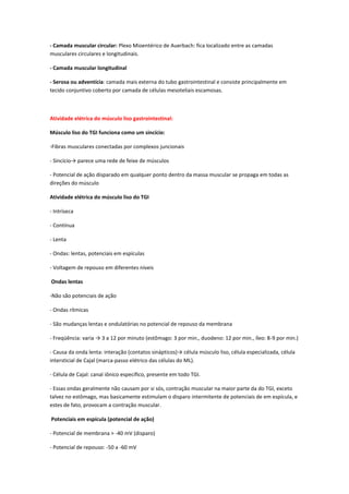 - Camada muscular circular: Plexo Mioentérico de Auerbach: fica localizado entre as camadas
musculares circulares e longitudinais.

- Camada muscular longitudinal

- Serosa ou adventícia: camada mais externa do tubo gastrointestinal e consiste principalmente em
tecido conjuntivo coberto por camada de células mesoteliais escamosas.



Atividade elétrica do músculo liso gastrointestinal:

Músculo liso do TGI funciona como um sincício:

-Fibras musculares conectadas por complexos juncionais

- Sincício→ parece uma rede de feixe de músculos

- Potencial de ação disparado em qualquer ponto dentro da massa muscular se propaga em todas as
direções do músculo

Atividade elétrica do músculo liso do TGI

- Intríseca

- Contínua

- Lenta

- Ondas: lentas, potenciais em espículas

- Voltagem de repouso em diferentes níveis

Ondas lentas

-Não são potenciais de ação

- Ondas rítmicas

- São mudanças lentas e ondulatórias no potencial de repouso da membrana

- Freqüência: varia → 3 a 12 por minuto (estômago: 3 por min., duodeno: 12 por min., íleo: 8-9 por min.)

- Causa da onda lenta: interação (contatos sinápticos)→ célula músculo liso, célula especializada, célula
intersticial de Cajal (marca-passo elétrico das células do ML).

- Célula de Cajal: canal iônico específico, presente em todo TGI.

- Essas ondas geralmente não causam por si sós, contração muscular na maior parte da do TGI, exceto
talvez no estômago, mas basicamente estimulam o disparo intermitente de potenciais de em espícula, e
estes de fato, provocam a contração muscular.

Potenciais em espícula (potencial de ação)

- Potencial de membrana > -40 mV (disparo)

- Potencial de repouso: -50 a -60 mV
 