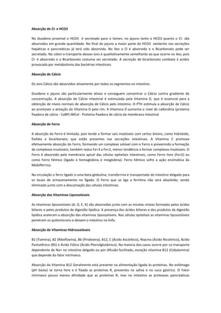 Absorção de Cl- e HCO3

No duodeno proximal o HCO3 é secretado para o lúmen, no jejuno tanto o HCO3 quanto o Cl- são
absorvidos em grande quantidade. No final do jejuno a maior parte do HCO3 existente nas secreções
hepáticas e pancreáticas já terá sido absorvida. No íleo o Cl é absorvido e o Bicarbonato pode ser
secretado. No cólon o transporte desses íons é qualitativamente semelhante ao que ocorre no íleo, pois
Cl- é absorvido e o Bicarbonato costuma ser secretado. A secreção de bicarbonato combate à acidez
provocada por metabolismo das bactérias intestinais

Absorção de Cálcio

Os íons Cálcio são absorvidos ativamente por todos os segmentos no intestino.

Duodeno e jejuno são particularmente ativos e conseguem concentrar o Cálcio contra gradiente de
concentração. A absorção de Cálcio intestinal é estimulada pela Vitamina D, que é essencial para a
obtenção de níveis normais de absorção de Cálcio pelo intestino. O PTH estimula a absorção de Cálcio
ao promover a ativação da Vitamina D pelo rim. A Vitamina D aumenta o nível de calbindina (proteína
fixadora de cálcio - CaBP) IMCal - Proteína fixadora de cálcio da membrana intestinal

Absorção de Ferro

A absorção do Ferro é limitada, pois tende a formar sais insolúveis com certos ânions, como hidróxido,
fosfato e bicarbonato; que estão presentes nas secreções intestinais. A Vitamina C promove
efetivamente absorção do Ferro, formando um complexo solúvel com o Ferro e prevenindo a formação
de complexos insolúveis; também reduz Fe+3 a Fe+2, menor tendência a formar complexos insolúveis. O
Ferro é absorvido pela membrana apical das células epiteliais intestinais, como Ferro livre (Fe+2) ou
como Ferro hêmico (ligado à hemoglobina e mioglobina). Ferro hêmico sofre a ação enzimática da
Mobilferrina.

Na circulação o ferro ligado a uma beta-globulina, transferrina é transportado do intestino delgado para
os locais de armazenamento no fígado. O Ferro que se liga a ferritina não será absolvido; sendo
eliminado junto com a descamação das células intestinais.

Absorção das Vitaminas Lipossolúveis

As vitaminas lipossolúveis (A, D, E, K) são absorvidas junto com as micelas mistas formadas pelos ácidos
biliares e pelos produtos de digestão lipídica. A presença dos ácidos biliares e dos produtos da digestão
lipídica aceleram a absorção das vitaminas lipossolúveis. Nas células epiteliais as vitaminas lipossolúveis
penetram os quilomícrons e deixam o intestino na linfa.

Absorção de Vitaminas Hidrossolúveis

B1 (Tiamina), B2 (Riboflavina), B6 (Piridoxina), B12, C (Ácido Ascórbico), Niacina (Ácido Nicotínico), Ácido
Pantotênico (B5) e Ácido Fólico (Ácido Pteroilglutâmico). Na maioria dos casos ocorre por co-transporte
dependente de Na+ no intestino delgado ou por difusão facilitado, exceção vitamina B12 (Cobalamina)
que depende do fator intrínseco.

Absorção da Vitamina B12 Geralmente está presente na alimentação ligada às proteínas. No estômago
(pH baixo) se torna livre e é fixada as proteínas R, presentes na saliva e no suco gástrico. O Fator
intrínseco possui menos afinidade que as proteínas R; mas no intestino as proteases pancreáticas
 