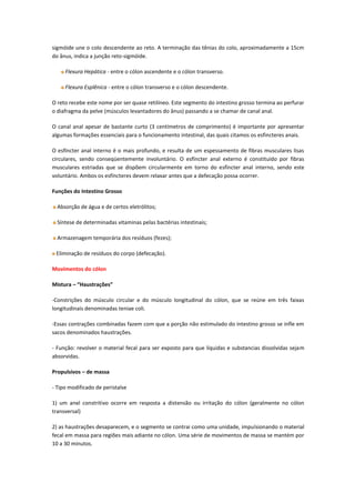 sigmóide une o colo descendente ao reto. A terminação das tênias do colo, aproximadamente a 15cm
do ânus, indica a junção reto-sigmóide.

     Flexura Hepática - entre o cólon ascendente e o cólon transverso.

     Flexura Esplênica - entre o cólon transverso e o cólon descendente.

O reto recebe este nome por ser quase retilíneo. Este segmento do intestino grosso termina ao perfurar
o diafragma da pelve (músculos levantadores do ânus) passando a se chamar de canal anal.

O canal anal apesar de bastante curto (3 centímetros de comprimento) é importante por apresentar
algumas formações essenciais para o funcionamento intestinal, das quais citamos os esfincteres anais.

O esfíncter anal interno é o mais profundo, e resulta de um espessamento de fibras musculares lisas
circulares, sendo conseqüentemente involuntário. O esfíncter anal externo é constituído por fibras
musculares estriadas que se dispõem circularmente em torno do esfíncter anal interno, sendo este
voluntário. Ambos os esfíncteres devem relaxar antes que a defecação possa ocorrer.

Funções do Intestino Grosso

  Absorção de água e de certos eletrólitos;

  Síntese de determinadas vitaminas pelas bactérias intestinais;

  Armazenagem temporária dos resíduos (fezes);

 Eliminação de resíduos do corpo (defecação).

Movimentos do cólon

Mistura – “Haustrações”

-Constrições do músculo circular e do músculo longitudinal do cólon, que se reúne em três faixas
longitudinais denominadas teniae coli.

-Essas contrações combinadas fazem com que a porção não estimulado do intestino grosso se infle em
sacos denominados haustrações.

- Função: revolver o material fecal para ser exposto para que líquidas e substancias dissolvidas sejam
absorvidas.

Propulsivos – de massa

- Tipo modificado de peristalse

1) um anel constritivo ocorre em resposta a distensão ou irritação do cólon (geralmente no cólon
transversal)

2) as haustrações desaparecem, e o segmento se contrai como uma unidade, impulsionando o material
fecal em massa para regiões mais adiante no cólon. Uma série de movimentos de massa se mantém por
10 a 30 minutos.
 