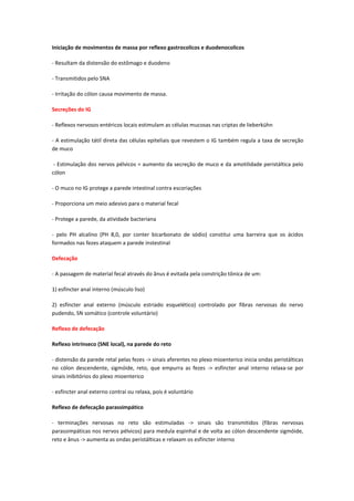 Iniciação de movimentos de massa por reflexo gastrocolicos e duodenocolicos

- Resultam da distensão do estômago e duodeno

- Transmitidos pelo SNA

- Irritação do cólon causa movimento de massa.

Secreções do IG

- Reflexos nervosos entéricos locais estimulam as células mucosas nas criptas de lieberkühn

- A estimulação tátil direta das células epiteliais que revestem o IG também regula a taxa de secreção
de muco

 - Estimulação dos nervos pélvicos = aumento da secreção de muco e da amotilidade peristáltica pelo
cólon

- O muco no IG protege a parede intestinal contra escoriações

- Proporciona um meio adesivo para o material fecal

- Protege a parede, da atividade bacteriana

- pelo PH alcalino (PH 8,0, por conter bicarbonato de sódio) constitui uma barreira que os ácidos
formados nas fezes ataquem a parede instestinal

Defecação

- A passagem de material fecal através do ânus é evitada pela constrição tônica de um:

1) esfíncter anal interno (músculo liso)

2) esfíncter anal externo (músculo estriado esquelético) controlado por fibras nervosas do nervo
pudendo, SN somático (controle voluntário)

Reflexo de defecação

Reflexo intrínseco (SNE local), na parede do reto

- distensão da parede retal pelas fezes -> sinais aferentes no plexo mioenterico inicia ondas peristálticas
no cólon descendente, sigmóide, reto, que empurra as fezes -> esfíncter anal interno relaxa-se por
sinais inibitórios do plexo mioenterico

- esfíncter anal externo contrai ou relaxa, pois é voluntário

Reflexo de defecação parassimpático

- terminações nervosas no reto são estimuladas -> sinais são transmitidos (fibras nervosas
parassimpáticas nos nervos pélvicos) para medula espinhal e de volta ao cólon descendente sigmóide,
reto e ânus -> aumenta as ondas peristálticas e relaxam os esfíncter interno
 
