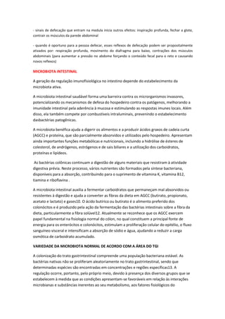 - sinais de defecação que entram na medula inicia outros efeitos: inspiração profunda, fechar a glote,
contrair os músculos da parede abdominal

- quando é oportuno para a pessoa defecar, esses reflexos de defecação podem ser propositalmente
ativados por: respiração profunda, movimento do diafragma para baixo, contrações dos músculos
abdominais (para aumentar a pressão no abdome forçando o conteúdo fecal para o reto e causando
novos reflexos)

MICROBIOTA INTESTINAL

A geração da regulação imunofisiológica no intestino depende do estabelecimento da
microbiota ativa.

A microbiota intestinal saudável forma uma barreira contra os microrganismos invasores,
potencializando os mecanismos de defesa do hospedeiro contra os patógenos, melhorando a
imunidade intestinal pela aderência à mucosa e estimulando as respostas imunes locais. Além
disso, ela também compete por combustíveis intraluminais, prevenindo o estabelecimento
dasbactérias patogênicas.

A microbiota benéfica ajuda a digerir os alimentos e a produzir ácidos graxos de cadeia curta
(AGCC) e proteína, que são parcialmente absorvidos e utilizados pelo hospedeiro. Apresentam
ainda importantes funções metabólicas e nutricionais, incluindo a hidrólise de ésteres de
colesterol, de andrógenos, estrógenos e de sais biliares e a utilização dos carboidratos,
proteínas e lipídeos.

 As bactérias colônicas continuam a digestão de alguns materiais que resistiram à atividade
digestiva prévia. Neste processo, vários nutrientes são formados pela síntese bacteriana,
disponíveis para a absorção, contribuindo para o suprimento de vitamina K, vitamina B12,
tiamina e riboflavina .

A microbiota intestinal auxilia a fermentar carboidratos que permaneçam mal absorvidos ou
resistentes à digestão e ajuda a converter as fibras da dieta em AGCC (butirato, propionato,
acetato e lactato) e gases10. O ácido butírico ou butirato é o alimento preferido dos
colonócitos e é produzido pela ação da fermentação das bactérias intestinais sobre a fibra da
dieta, particularmente a fibra solúvel12. Atualmente se reconhece que os AGCC exercem
papel fundamental na fisiologia normal do cólon, no qual constituem a principal fonte de
energia para os enterócitos e colonócitos, estimulam a proliferação celular do epitélio, o fluxo
sanguíneo visceral e intensificam a absorção de sódio e água, ajudando a reduzir a carga
osmótica de carboidrato acumulado.

VARIEDADE DA MICROBIOTA NORMAL DE ACORDO COM A ÁREA DO TGI

A colonização do trato gastrintestinal compreende uma população bacteriana estável. As
bactérias nativas não se proliferam aleatoriamente no trato gastrintestinal, sendo que
determinadas espécies são encontradas em concentrações e regiões específicas13. A
regulação ocorre, portanto, pelo próprio meio, devido à presença dos diversos grupos que se
estabelecem à medida que as condições apresentam-se favoráveis em relação às interações
microbianas e substâncias inerentes ao seu metabolismo, aos fatores fisiológicos do
 