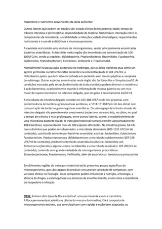 hospedeiro e nutrientes provenientes da dieta alimentar.

Outros fatores que podem ser citados são: estado clínico do hospedeiro; idade; tempo de
trânsito intestinal e pH intestinal; disponibilidade de material fermentável; interação entre os
componentes da microbiota; suscetibilidade a infecções; estado imunológico; requerimentos
nutricionais e o uso de antibióticos e imunossupressores.

A cavidade oral contém uma mistura de microrganismos, sendo principalmente encontradas
bactérias anaeróbicas. As bactérias nesta região são encontradas na concentração de 106-
109UFC/ml, sendo as espécies: Bifidobactéria, Propionibactéria, Bacterióides, Fusobactéria,
Leptotrichia, Peptostreptococci, Estreptocci, Veillonella e Treponema18.

Normalmente há pouca ação bacteriana no estômago, pois o ácido clorídrico atua como um
agente germicida. Geralmente estão presentes na concentração de 0-103 UFC/ml, a
Helicobacter pylori, que tem sido encontrada em pacientes com úlceras pépticas e neoplasia
de estômago. Outras espécies encontradas neste órgão são Lactobacillos e Streptococos10. As
condições marcadas pela secreção diminuída de ácido clorídrico podem diminuir a resistência
à ação bacteriana, ocasionalmente levando à inflamação da mucosa gástrica ou um risco
maior de supercrescimento no intestino delgado, que em geral é relativamente estéril 18.

A microbiota do intestino delgado consiste em 103-104 UFC/ ml do íleo proximal, com
predominância de bactérias grampositivas aeróbicas, e 1011-1012UFC/ml do íleo distal, com
concentração de bactérias gram-negativas aneróbicas. O curto espaço de trânsito através do
intestino delgado não permite maior crescimento bacteriano. Ao contrário, no cólon, no qual
o tempo de trânsito é mais prolongado, entre outros fatores, ocorre, o estabelecimento de
uma microbiota bastante rica18. O trato gastrintestinal humano contém aproximadamente
1014 bactérias, representando mais de 500 espécies diferentes. No intestino grosso, há três
níveis distintos que podem ser observados: a microbiota dominante (109-1011 UFC/ml de
conteúdo), constituída somente por bactérias anaeróbias estritas: Bacteróides, Eubacterium,
Fusobacterium, Peptostreptococcus, Bifidobacterium; a microbiota subdominante (107-108
UFC/ml de conteúdo), predominantemente anaeróbia facultativa: Escherichia coli,
Enterococcus faecalis e algumas vezes Lactobacillos e a microbiota residual (< 107 UFC/ml de
conteúdo), contendo uma grande variedade de microrganismos procarióticos:
Enterobacteriaceae, Pseudomonas, Veillonella, além de eucarióticos: leveduras e protozoários
.

Em diferentes regiões do trato gastrintestinal estão presentes grupos específicos de
microorganismos, que são capazes de produzir uma grande variedade de compostos, com
variados efeitos na fisiologia. Esses compostos podem influenciar a nutrição, a fisiologia, a
eficácia de drogas, a carcinogênese e o processo de envelhecimento, assim como a resistência
do hospedeiro à infecção.



OBS1: Existem dois tipos de flora intestinal: uma permanente e outra transitória.
A flora permanente é aderida as células da mucosa do intestino. Ela é composta de
microorganismos estáveis, que se multiplicam com rapidez e estão bem adaptados ao
 