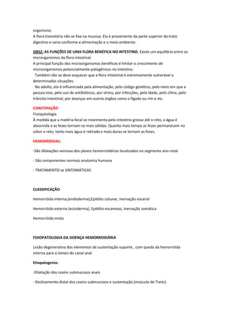 organismo.
A flora transitória não se fixa na mucosa. Ela é proveniente da parte superior do trato
digestivo e varia conforme a alimentação e o meio ambiente.

OBS2: AS FUNÇÕES DE UMA FLORA BENÉFICA NO INTESTINO. Existe um equilíbrio entre os
microrganismos da flora intestinal.
A principal função dos microorganismos benéficos é limitar o crescimento de
microorganismos potencialmente patogênicos no intestino.
 Também não se deve esquecer que a flora intestinal é extremamente vulnerável a
determinadas situações.
 No adulto, ela é influenciada pela alimentação, pelo código genético, pelo meio em que a
pessoa vive, pelo uso de antibióticos, por stress, por infecções, pela idade, pelo clima, pelo
trânsito intestinal, por doenças em outros órgãos como o fígado ou rim e etc.

CONSTIPAÇÃO
Fisiopatologia
À medida que a matéria fecal se movimenta pelo intestino grosso até o reto, a água é
absorvida e as fezes tornam-se mais sólidas. Quanto mais tempo as fezes permanecem no
cólon e reto, tanto mais água é retirada e mais duras se tornam as fezes.

HEMORRÓIDAS:

-São dilatações venosas dos plexos hemorroidários localizados no segmento ano-retal

- São componentes normais anatomia humana

- TRATAMENTO se SINTOMÁTICAS



CLASSIFICAÇÃO

Hemorróida interna,(endoderma),Epitélio colunar, Inervação visceral

Hemorróida externa (ectoderma), Epitélio escamoso, Inervação somática

Hemorróida mista



FISIOPATOLOGIA DA DOENÇA HEMORROIDÁRIA

Lesão degenerativa dos elementos de sustentação-suporte , com queda da hemorróida
interna para o lúmen do canal anal

Etiopatogenia:

-Dilatação dos coxins submucosos anais

- Deslizamento distal dos coxins submucosos e sustentação (músculo de Treitz)
 