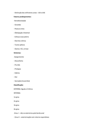 - Disfunção dos esfíncteres anais – EAI e EAE

Fatores predisponentes:

-Hereditariedade

- Gravidez

- Postura ereta

- Obstipação intestinal

- Esforço evacuatório

- Diarréia crônica

- Tumor pélvico

- Outros: ICC, cirrose

Sintomas:

-Sangramento

- Disconforto

- Prurido

- Prolapso

- Edema

- Dor

- Secreção (mucorréia)

Classificação:

EXTERNA: Aguda e Crônica

INTERNA:

1o grau

2o grau

3o grau

4o grau

-Grau I – não se exterioriza pela borda anal

- Grau II – exteriorização com retorno espontâneo
 